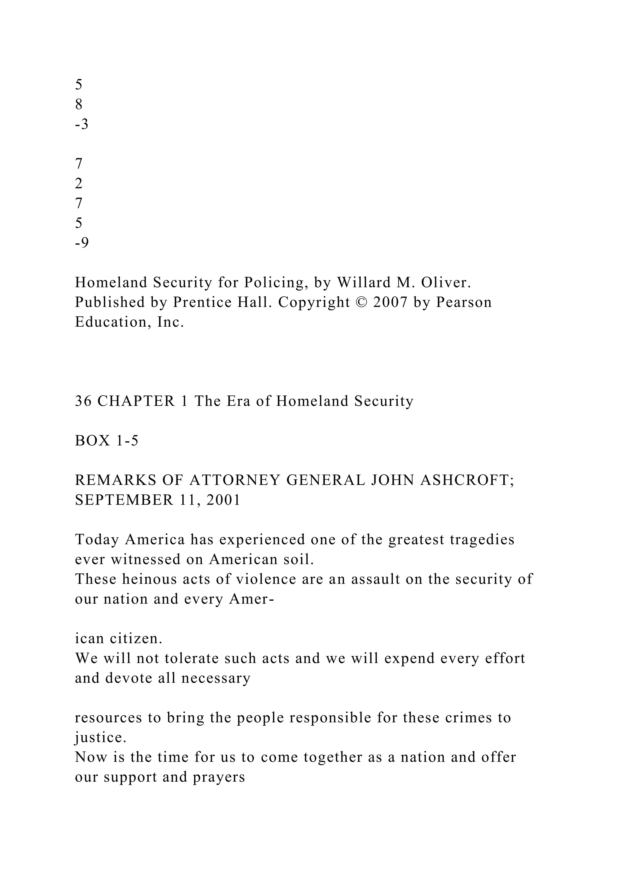 5
8
-3
7
2
7
5
-9
Homeland Security for Policing, by Willard M. Oliver.
Published by Prentice Hall. Copyright © 2007 by Pearson
Education, Inc.
36 CHAPTER 1 The Era of Homeland Security
BOX 1-5
REMARKS OF ATTORNEY GENERAL JOHN ASHCROFT;
SEPTEMBER 11, 2001
Today America has experienced one of the greatest tragedies
ever witnessed on American soil.
These heinous acts of violence are an assault on the security of
our nation and every Amer-
ican citizen.
We will not tolerate such acts and we will expend every effort
and devote all necessary
resources to bring the people responsible for these crimes to
justice.
Now is the time for us to come together as a nation and offer
our support and prayers
 
