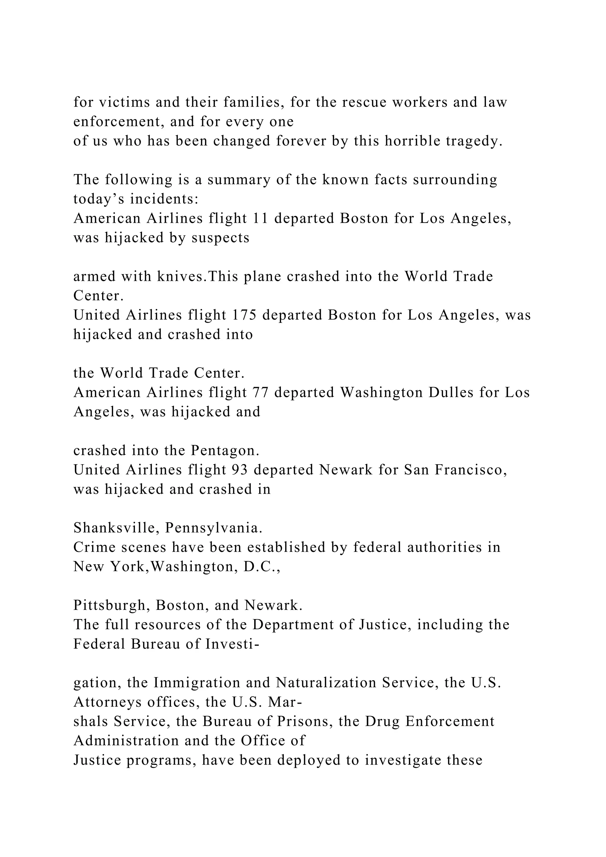 for victims and their families, for the rescue workers and law
enforcement, and for every one
of us who has been changed forever by this horrible tragedy.
The following is a summary of the known facts surrounding
today’s incidents:
American Airlines flight 11 departed Boston for Los Angeles,
was hijacked by suspects
armed with knives.This plane crashed into the World Trade
Center.
United Airlines flight 175 departed Boston for Los Angeles, was
hijacked and crashed into
the World Trade Center.
American Airlines flight 77 departed Washington Dulles for Los
Angeles, was hijacked and
crashed into the Pentagon.
United Airlines flight 93 departed Newark for San Francisco,
was hijacked and crashed in
Shanksville, Pennsylvania.
Crime scenes have been established by federal authorities in
New York,Washington, D.C.,
Pittsburgh, Boston, and Newark.
The full resources of the Department of Justice, including the
Federal Bureau of Investi-
gation, the Immigration and Naturalization Service, the U.S.
Attorneys offices, the U.S. Mar-
shals Service, the Bureau of Prisons, the Drug Enforcement
Administration and the Office of
Justice programs, have been deployed to investigate these
 