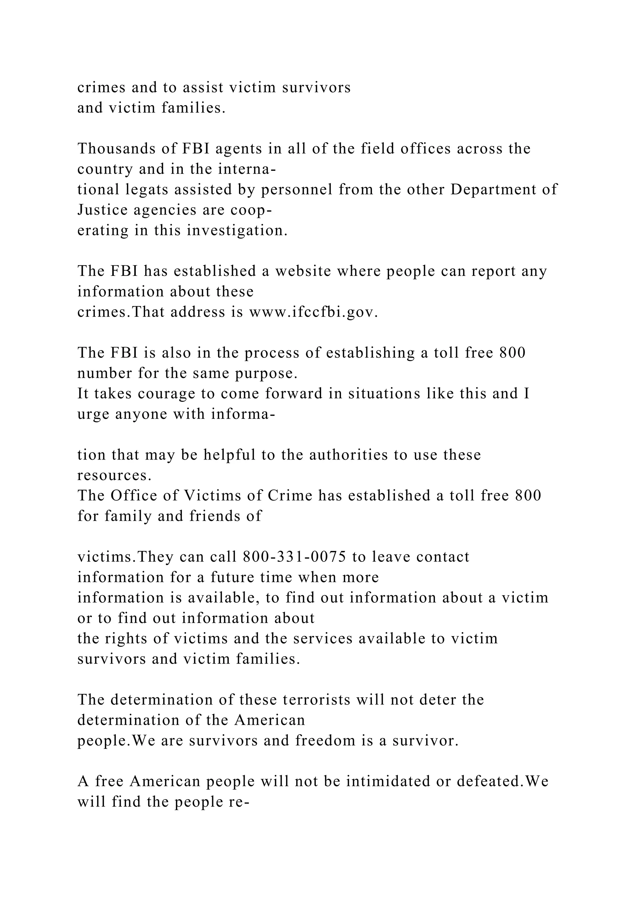 crimes and to assist victim survivors
and victim families.
Thousands of FBI agents in all of the field offices across the
country and in the interna-
tional legats assisted by personnel from the other Department of
Justice agencies are coop-
erating in this investigation.
The FBI has established a website where people can report any
information about these
crimes.That address is www.ifccfbi.gov.
The FBI is also in the process of establishing a toll free 800
number for the same purpose.
It takes courage to come forward in situations like this and I
urge anyone with informa-
tion that may be helpful to the authorities to use these
resources.
The Office of Victims of Crime has established a toll free 800
for family and friends of
victims.They can call 800-331-0075 to leave contact
information for a future time when more
information is available, to find out information about a victim
or to find out information about
the rights of victims and the services available to victim
survivors and victim families.
The determination of these terrorists will not deter the
determination of the American
people.We are survivors and freedom is a survivor.
A free American people will not be intimidated or defeated.We
will find the people re-
 