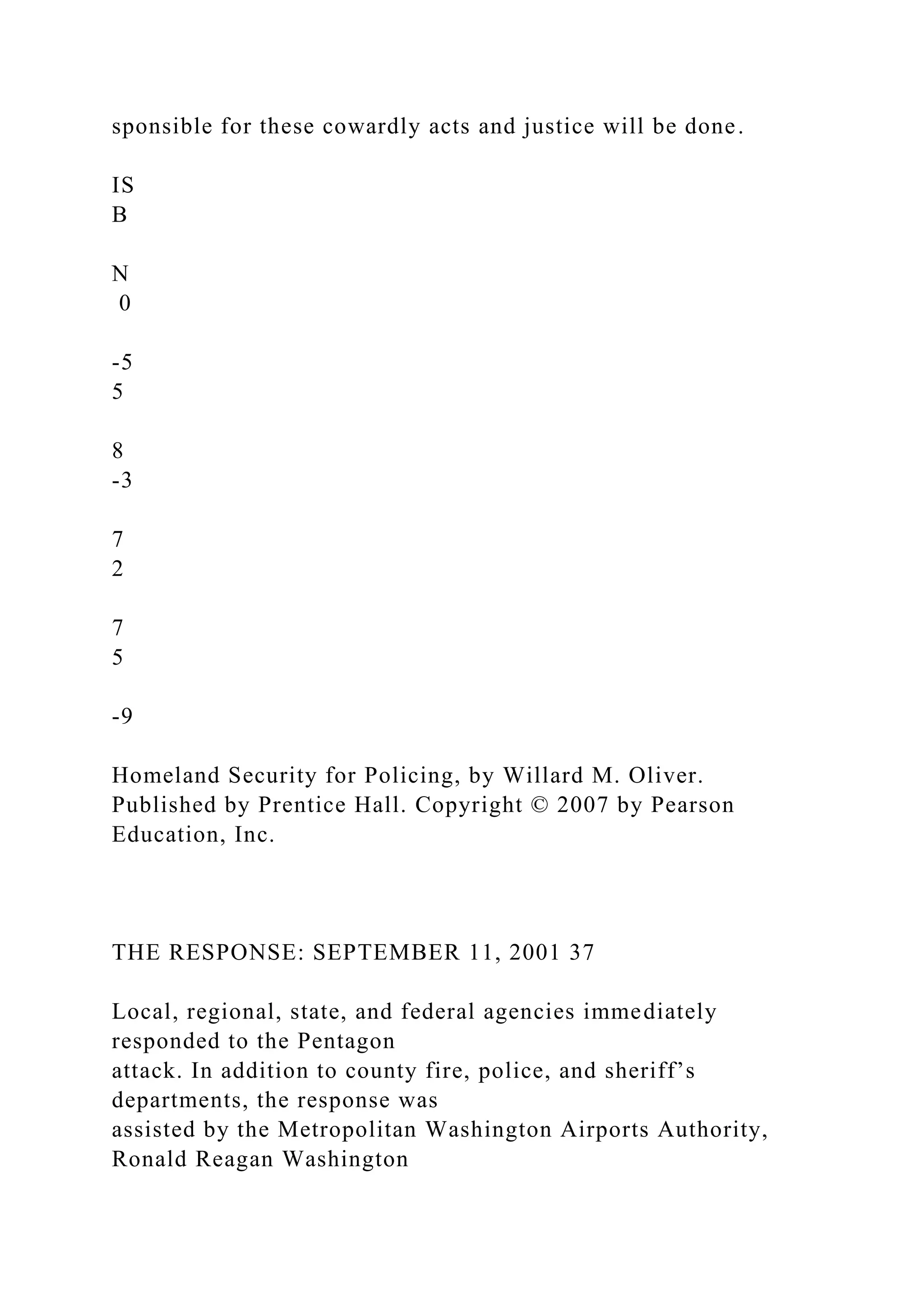 sponsible for these cowardly acts and justice will be done.
IS
B
N
0
-5
5
8
-3
7
2
7
5
-9
Homeland Security for Policing, by Willard M. Oliver.
Published by Prentice Hall. Copyright © 2007 by Pearson
Education, Inc.
THE RESPONSE: SEPTEMBER 11, 2001 37
Local, regional, state, and federal agencies immediately
responded to the Pentagon
attack. In addition to county fire, police, and sheriff’s
departments, the response was
assisted by the Metropolitan Washington Airports Authority,
Ronald Reagan Washington
 