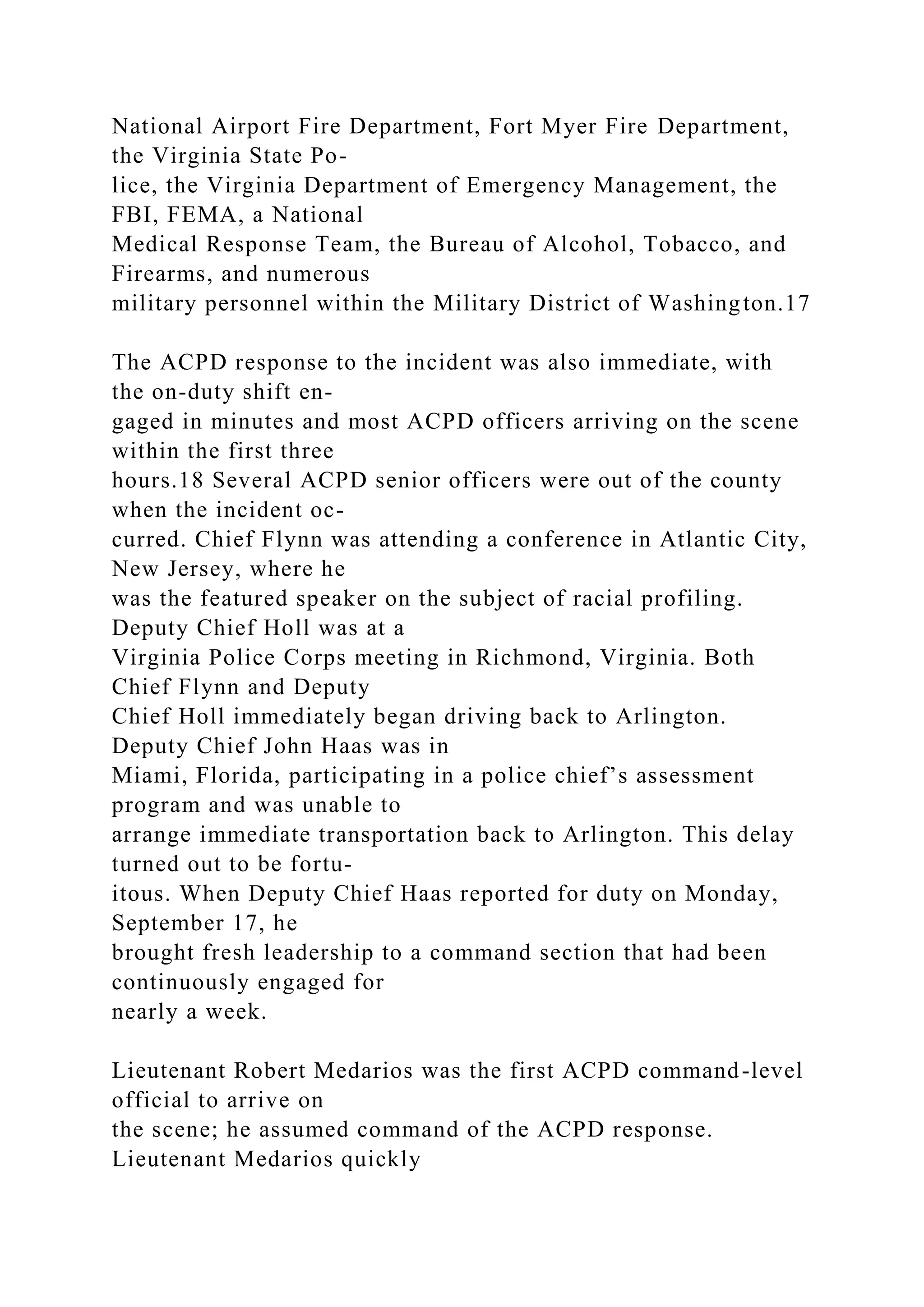 National Airport Fire Department, Fort Myer Fire Department,
the Virginia State Po-
lice, the Virginia Department of Emergency Management, the
FBI, FEMA, a National
Medical Response Team, the Bureau of Alcohol, Tobacco, and
Firearms, and numerous
military personnel within the Military District of Washington.17
The ACPD response to the incident was also immediate, with
the on-duty shift en-
gaged in minutes and most ACPD officers arriving on the scene
within the first three
hours.18 Several ACPD senior officers were out of the county
when the incident oc-
curred. Chief Flynn was attending a conference in Atlantic City,
New Jersey, where he
was the featured speaker on the subject of racial profiling.
Deputy Chief Holl was at a
Virginia Police Corps meeting in Richmond, Virginia. Both
Chief Flynn and Deputy
Chief Holl immediately began driving back to Arlington.
Deputy Chief John Haas was in
Miami, Florida, participating in a police chief’s assessment
program and was unable to
arrange immediate transportation back to Arlington. This delay
turned out to be fortu-
itous. When Deputy Chief Haas reported for duty on Monday,
September 17, he
brought fresh leadership to a command section that had been
continuously engaged for
nearly a week.
Lieutenant Robert Medarios was the first ACPD command-level
official to arrive on
the scene; he assumed command of the ACPD response.
Lieutenant Medarios quickly
 