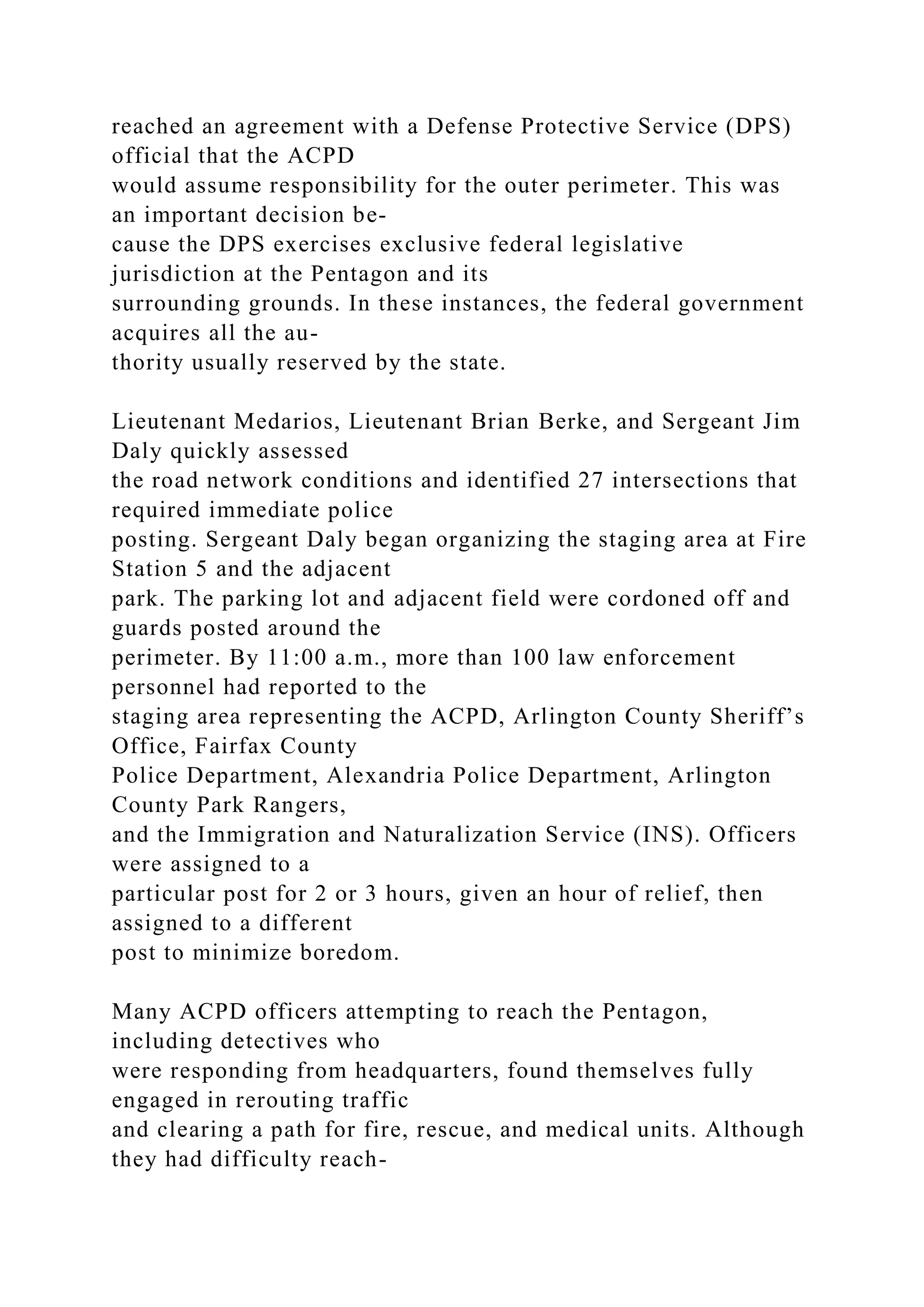 reached an agreement with a Defense Protective Service (DPS)
official that the ACPD
would assume responsibility for the outer perimeter. This was
an important decision be-
cause the DPS exercises exclusive federal legislative
jurisdiction at the Pentagon and its
surrounding grounds. In these instances, the federal government
acquires all the au-
thority usually reserved by the state.
Lieutenant Medarios, Lieutenant Brian Berke, and Sergeant Jim
Daly quickly assessed
the road network conditions and identified 27 intersections that
required immediate police
posting. Sergeant Daly began organizing the staging area at Fire
Station 5 and the adjacent
park. The parking lot and adjacent field were cordoned off and
guards posted around the
perimeter. By 11:00 a.m., more than 100 law enforcement
personnel had reported to the
staging area representing the ACPD, Arlington County Sheriff’s
Office, Fairfax County
Police Department, Alexandria Police Department, Arlington
County Park Rangers,
and the Immigration and Naturalization Service (INS). Officers
were assigned to a
particular post for 2 or 3 hours, given an hour of relief, then
assigned to a different
post to minimize boredom.
Many ACPD officers attempting to reach the Pentagon,
including detectives who
were responding from headquarters, found themselves fully
engaged in rerouting traffic
and clearing a path for fire, rescue, and medical units. Although
they had difficulty reach-
 