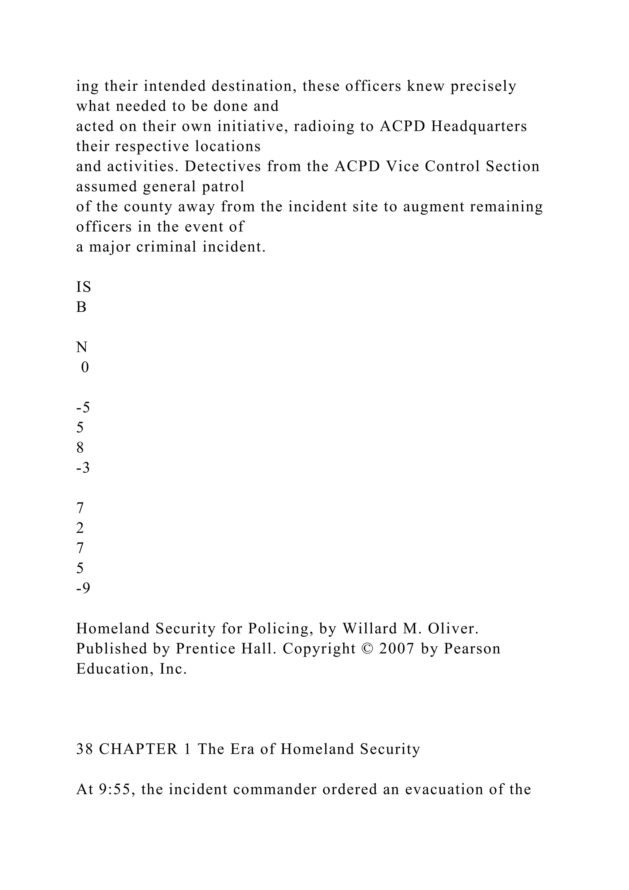 ing their intended destination, these officers knew precisely
what needed to be done and
acted on their own initiative, radioing to ACPD Headquarters
their respective locations
and activities. Detectives from the ACPD Vice Control Section
assumed general patrol
of the county away from the incident site to augment remaining
officers in the event of
a major criminal incident.
IS
B
N
0
-5
5
8
-3
7
2
7
5
-9
Homeland Security for Policing, by Willard M. Oliver.
Published by Prentice Hall. Copyright © 2007 by Pearson
Education, Inc.
38 CHAPTER 1 The Era of Homeland Security
At 9:55, the incident commander ordered an evacuation of the
 
