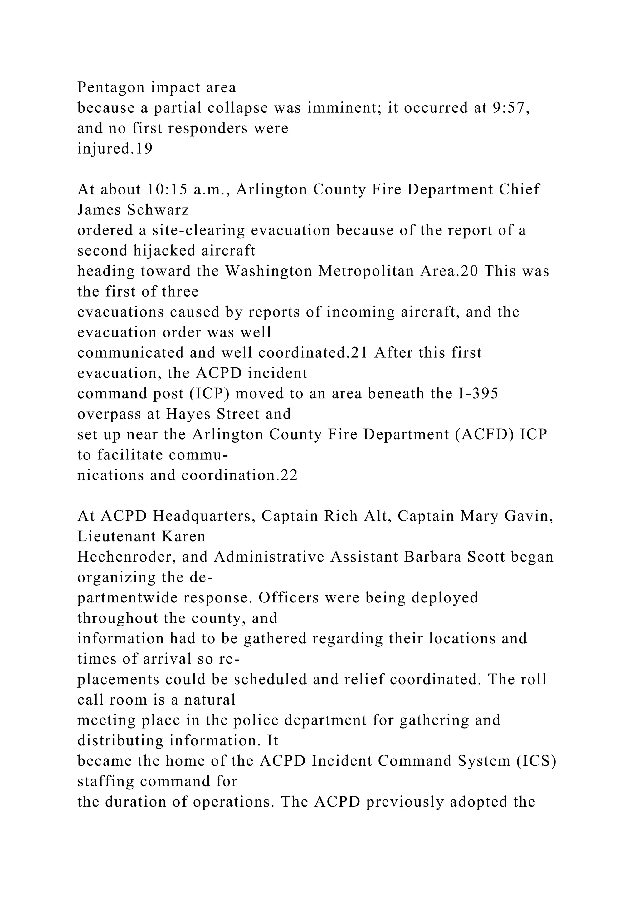 Pentagon impact area
because a partial collapse was imminent; it occurred at 9:57,
and no first responders were
injured.19
At about 10:15 a.m., Arlington County Fire Department Chief
James Schwarz
ordered a site-clearing evacuation because of the report of a
second hijacked aircraft
heading toward the Washington Metropolitan Area.20 This was
the first of three
evacuations caused by reports of incoming aircraft, and the
evacuation order was well
communicated and well coordinated.21 After this first
evacuation, the ACPD incident
command post (ICP) moved to an area beneath the I-395
overpass at Hayes Street and
set up near the Arlington County Fire Department (ACFD) ICP
to facilitate commu-
nications and coordination.22
At ACPD Headquarters, Captain Rich Alt, Captain Mary Gavin,
Lieutenant Karen
Hechenroder, and Administrative Assistant Barbara Scott began
organizing the de-
partmentwide response. Officers were being deployed
throughout the county, and
information had to be gathered regarding their locations and
times of arrival so re-
placements could be scheduled and relief coordinated. The roll
call room is a natural
meeting place in the police department for gathering and
distributing information. It
became the home of the ACPD Incident Command System (ICS)
staffing command for
the duration of operations. The ACPD previously adopted the
 