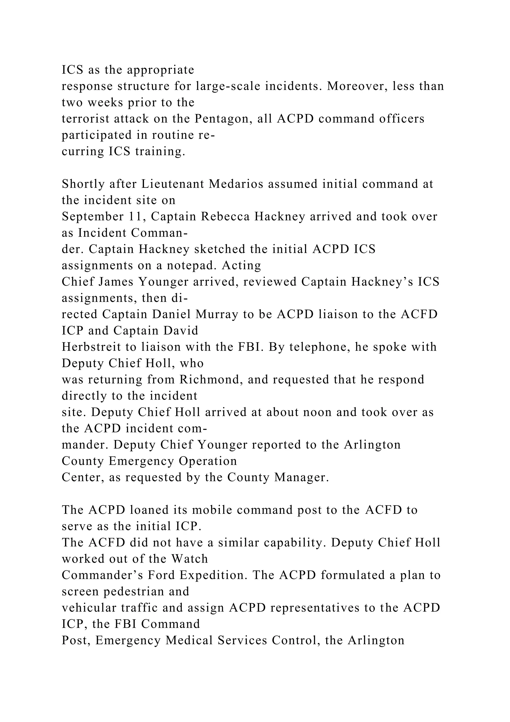 ICS as the appropriate
response structure for large-scale incidents. Moreover, less than
two weeks prior to the
terrorist attack on the Pentagon, all ACPD command officers
participated in routine re-
curring ICS training.
Shortly after Lieutenant Medarios assumed initial command at
the incident site on
September 11, Captain Rebecca Hackney arrived and took over
as Incident Comman-
der. Captain Hackney sketched the initial ACPD ICS
assignments on a notepad. Acting
Chief James Younger arrived, reviewed Captain Hackney’s ICS
assignments, then di-
rected Captain Daniel Murray to be ACPD liaison to the ACFD
ICP and Captain David
Herbstreit to liaison with the FBI. By telephone, he spoke with
Deputy Chief Holl, who
was returning from Richmond, and requested that he respond
directly to the incident
site. Deputy Chief Holl arrived at about noon and took over as
the ACPD incident com-
mander. Deputy Chief Younger reported to the Arlington
County Emergency Operation
Center, as requested by the County Manager.
The ACPD loaned its mobile command post to the ACFD to
serve as the initial ICP.
The ACFD did not have a similar capability. Deputy Chief Holl
worked out of the Watch
Commander’s Ford Expedition. The ACPD formulated a plan to
screen pedestrian and
vehicular traffic and assign ACPD representatives to the ACPD
ICP, the FBI Command
Post, Emergency Medical Services Control, the Arlington
 
