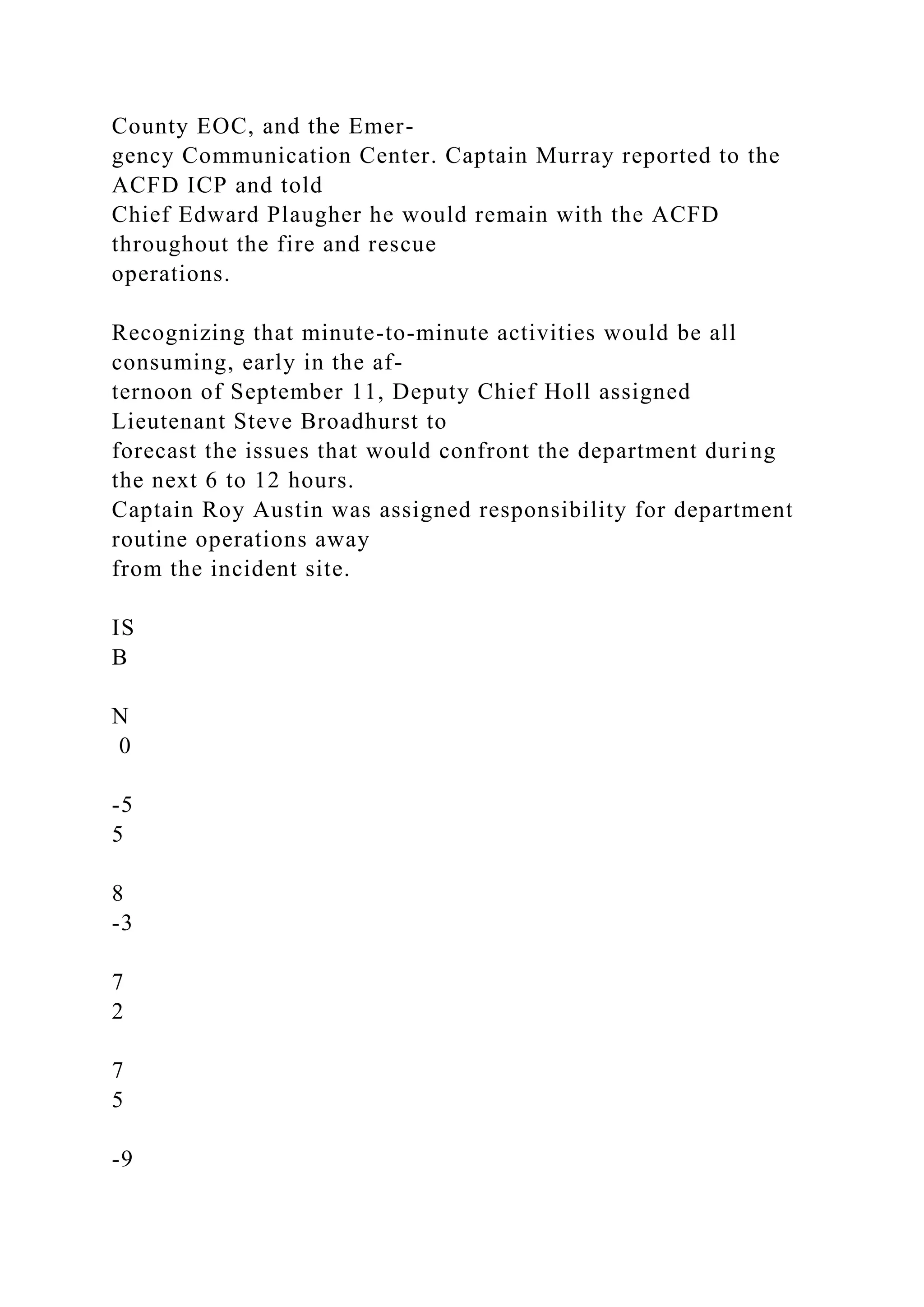 County EOC, and the Emer-
gency Communication Center. Captain Murray reported to the
ACFD ICP and told
Chief Edward Plaugher he would remain with the ACFD
throughout the fire and rescue
operations.
Recognizing that minute-to-minute activities would be all
consuming, early in the af-
ternoon of September 11, Deputy Chief Holl assigned
Lieutenant Steve Broadhurst to
forecast the issues that would confront the department during
the next 6 to 12 hours.
Captain Roy Austin was assigned responsibility for department
routine operations away
from the incident site.
IS
B
N
0
-5
5
8
-3
7
2
7
5
-9
 