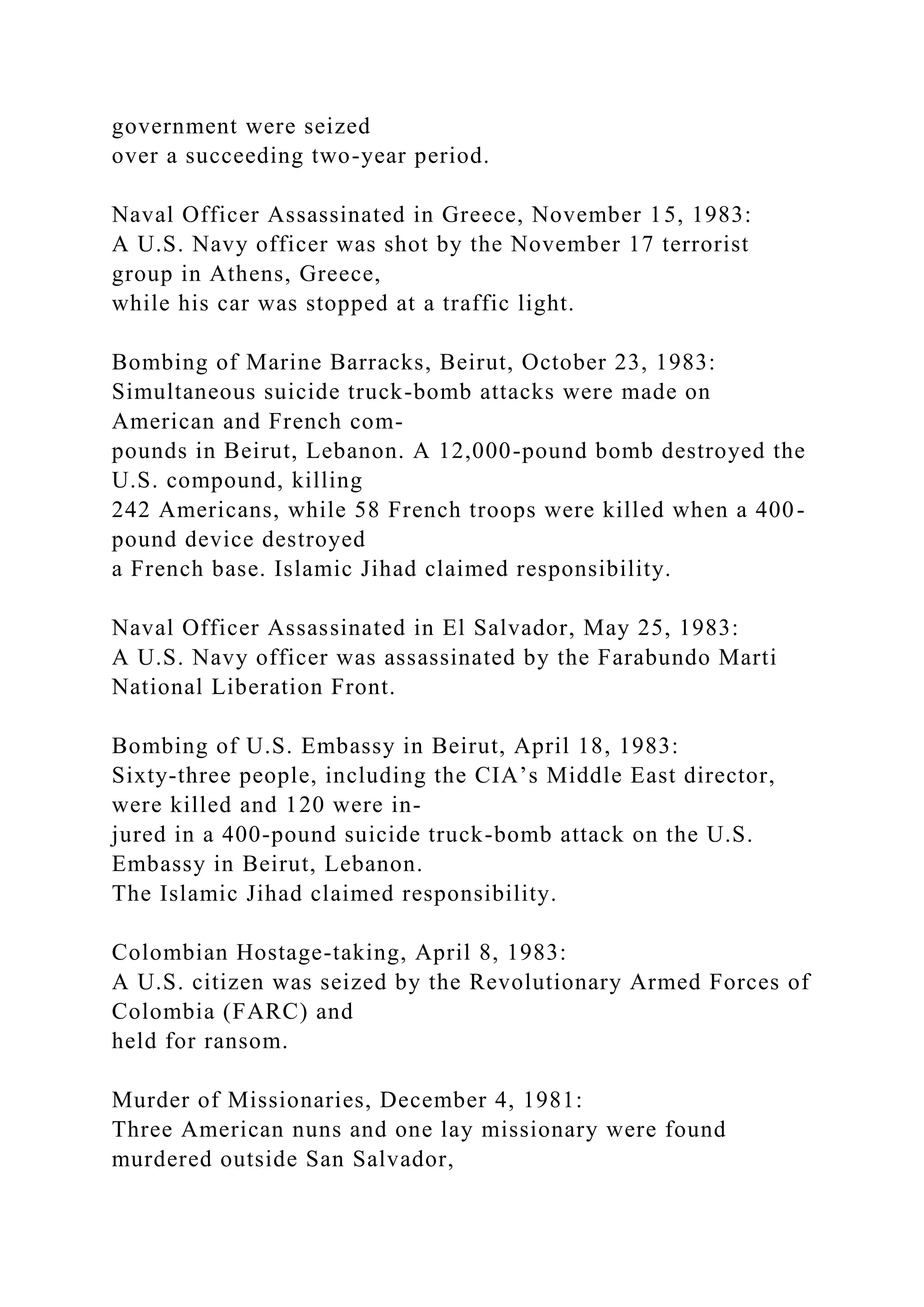 government were seized
over a succeeding two-year period.
Naval Officer Assassinated in Greece, November 15, 1983:
A U.S. Navy officer was shot by the November 17 terrorist
group in Athens, Greece,
while his car was stopped at a traffic light.
Bombing of Marine Barracks, Beirut, October 23, 1983:
Simultaneous suicide truck-bomb attacks were made on
American and French com-
pounds in Beirut, Lebanon. A 12,000-pound bomb destroyed the
U.S. compound, killing
242 Americans, while 58 French troops were killed when a 400-
pound device destroyed
a French base. Islamic Jihad claimed responsibility.
Naval Officer Assassinated in El Salvador, May 25, 1983:
A U.S. Navy officer was assassinated by the Farabundo Marti
National Liberation Front.
Bombing of U.S. Embassy in Beirut, April 18, 1983:
Sixty-three people, including the CIA’s Middle East director,
were killed and 120 were in-
jured in a 400-pound suicide truck-bomb attack on the U.S.
Embassy in Beirut, Lebanon.
The Islamic Jihad claimed responsibility.
Colombian Hostage-taking, April 8, 1983:
A U.S. citizen was seized by the Revolutionary Armed Forces of
Colombia (FARC) and
held for ransom.
Murder of Missionaries, December 4, 1981:
Three American nuns and one lay missionary were found
murdered outside San Salvador,
 