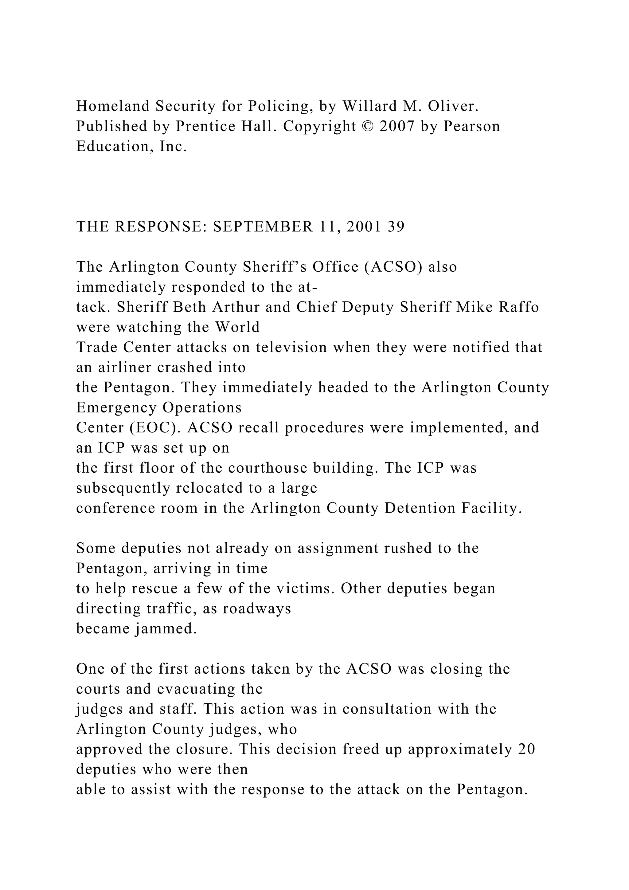 Homeland Security for Policing, by Willard M. Oliver.
Published by Prentice Hall. Copyright © 2007 by Pearson
Education, Inc.
THE RESPONSE: SEPTEMBER 11, 2001 39
The Arlington County Sheriff’s Office (ACSO) also
immediately responded to the at-
tack. Sheriff Beth Arthur and Chief Deputy Sheriff Mike Raffo
were watching the World
Trade Center attacks on television when they were notified that
an airliner crashed into
the Pentagon. They immediately headed to the Arlington County
Emergency Operations
Center (EOC). ACSO recall procedures were implemented, and
an ICP was set up on
the first floor of the courthouse building. The ICP was
subsequently relocated to a large
conference room in the Arlington County Detention Facility.
Some deputies not already on assignment rushed to the
Pentagon, arriving in time
to help rescue a few of the victims. Other deputies began
directing traffic, as roadways
became jammed.
One of the first actions taken by the ACSO was closing the
courts and evacuating the
judges and staff. This action was in consultation with the
Arlington County judges, who
approved the closure. This decision freed up approximately 20
deputies who were then
able to assist with the response to the attack on the Pentagon.
 