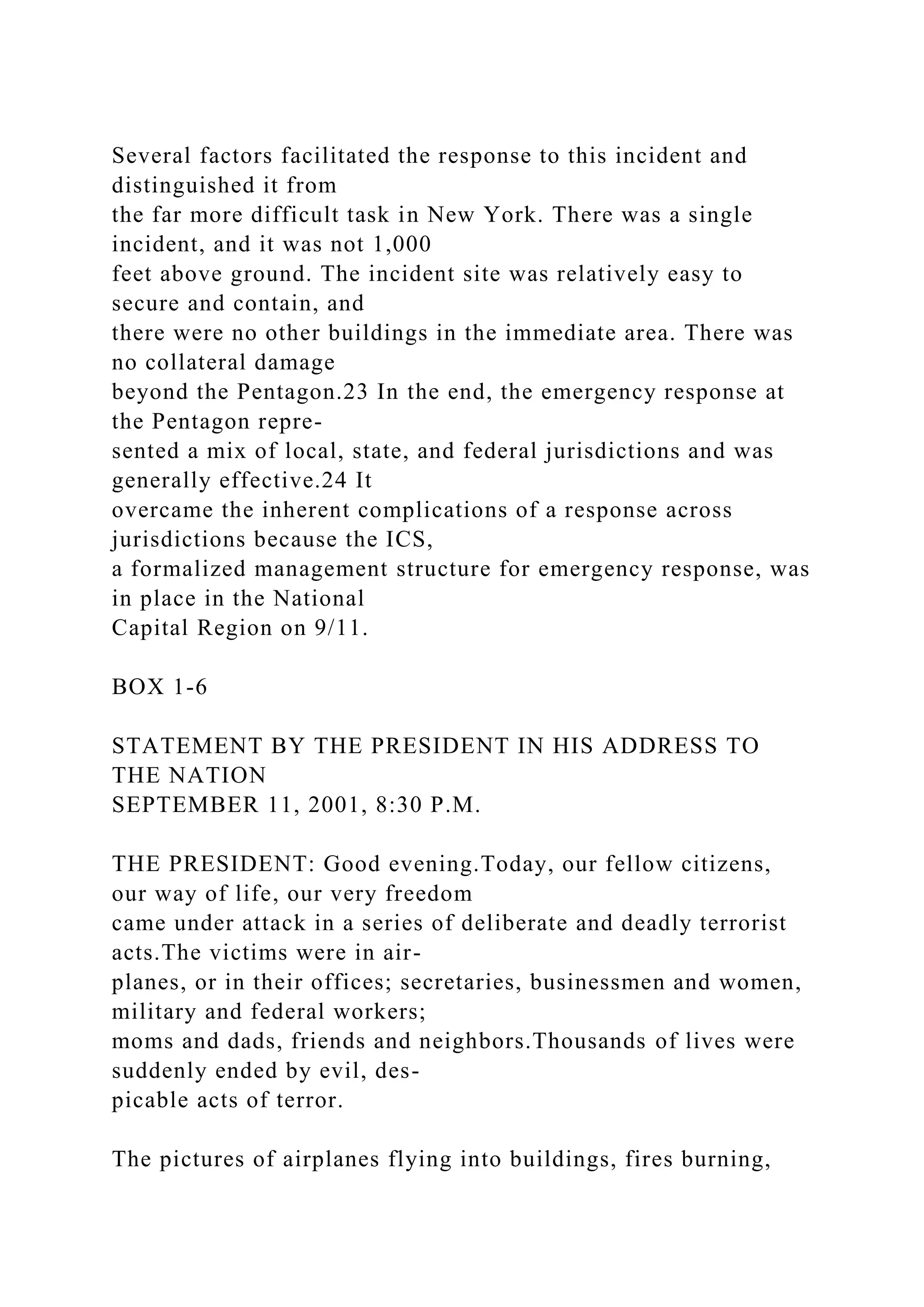 Several factors facilitated the response to this incident and
distinguished it from
the far more difficult task in New York. There was a single
incident, and it was not 1,000
feet above ground. The incident site was relatively easy to
secure and contain, and
there were no other buildings in the immediate area. There was
no collateral damage
beyond the Pentagon.23 In the end, the emergency response at
the Pentagon repre-
sented a mix of local, state, and federal jurisdictions and was
generally effective.24 It
overcame the inherent complications of a response across
jurisdictions because the ICS,
a formalized management structure for emergency response, was
in place in the National
Capital Region on 9/11.
BOX 1-6
STATEMENT BY THE PRESIDENT IN HIS ADDRESS TO
THE NATION
SEPTEMBER 11, 2001, 8:30 P.M.
THE PRESIDENT: Good evening.Today, our fellow citizens,
our way of life, our very freedom
came under attack in a series of deliberate and deadly terrorist
acts.The victims were in air-
planes, or in their offices; secretaries, businessmen and women,
military and federal workers;
moms and dads, friends and neighbors.Thousands of lives were
suddenly ended by evil, des-
picable acts of terror.
The pictures of airplanes flying into buildings, fires burning,
 
