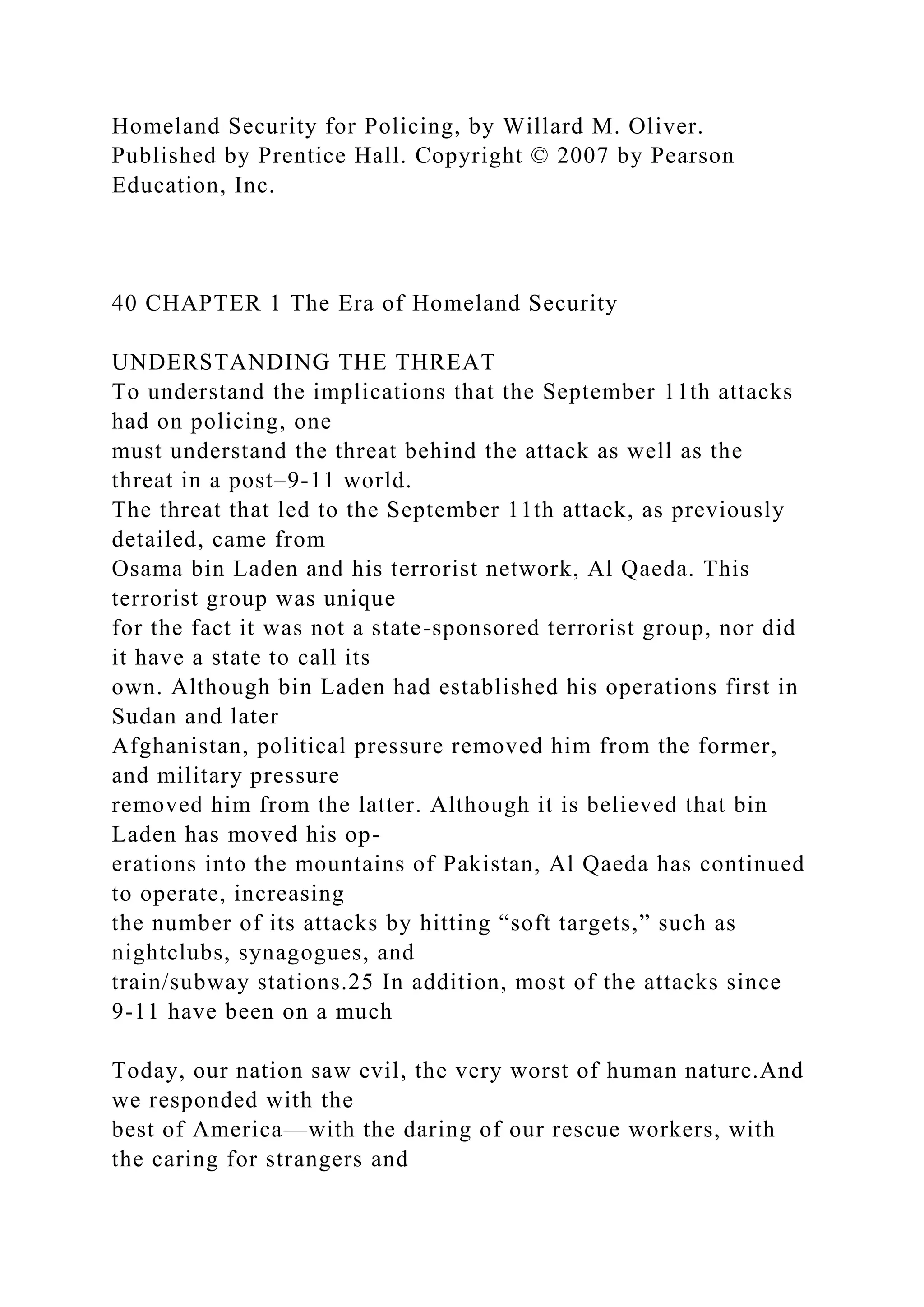 Homeland Security for Policing, by Willard M. Oliver.
Published by Prentice Hall. Copyright © 2007 by Pearson
Education, Inc.
40 CHAPTER 1 The Era of Homeland Security
UNDERSTANDING THE THREAT
To understand the implications that the September 11th attacks
had on policing, one
must understand the threat behind the attack as well as the
threat in a post–9-11 world.
The threat that led to the September 11th attack, as previously
detailed, came from
Osama bin Laden and his terrorist network, Al Qaeda. This
terrorist group was unique
for the fact it was not a state-sponsored terrorist group, nor did
it have a state to call its
own. Although bin Laden had established his operations first in
Sudan and later
Afghanistan, political pressure removed him from the former,
and military pressure
removed him from the latter. Although it is believed that bin
Laden has moved his op-
erations into the mountains of Pakistan, Al Qaeda has continued
to operate, increasing
the number of its attacks by hitting “soft targets,” such as
nightclubs, synagogues, and
train/subway stations.25 In addition, most of the attacks since
9-11 have been on a much
Today, our nation saw evil, the very worst of human nature.And
we responded with the
best of America—with the daring of our rescue workers, with
the caring for strangers and
 