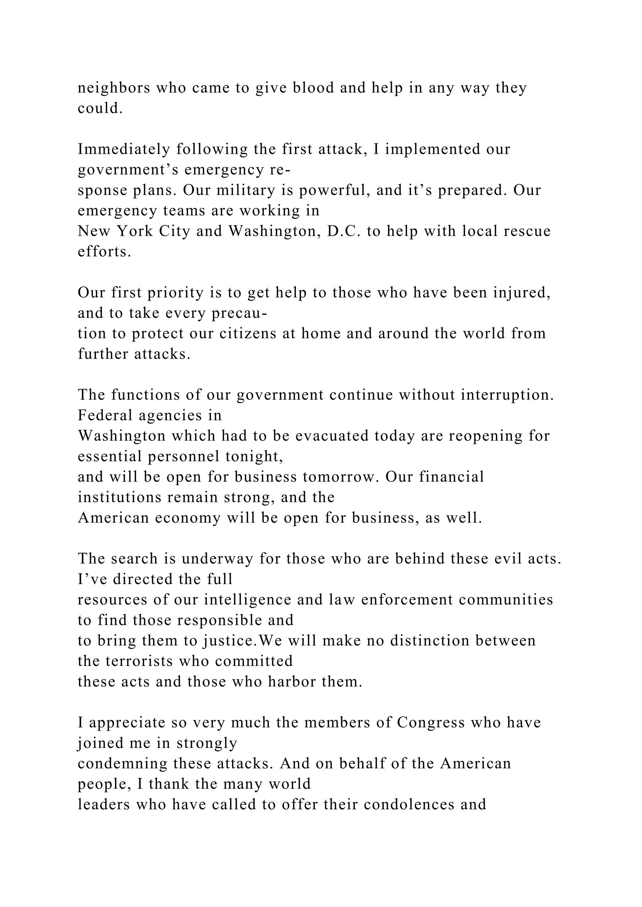 neighbors who came to give blood and help in any way they
could.
Immediately following the first attack, I implemented our
government’s emergency re-
sponse plans. Our military is powerful, and it’s prepared. Our
emergency teams are working in
New York City and Washington, D.C. to help with local rescue
efforts.
Our first priority is to get help to those who have been injured,
and to take every precau-
tion to protect our citizens at home and around the world from
further attacks.
The functions of our government continue without interruption.
Federal agencies in
Washington which had to be evacuated today are reopening for
essential personnel tonight,
and will be open for business tomorrow. Our financial
institutions remain strong, and the
American economy will be open for business, as well.
The search is underway for those who are behind these evil acts.
I’ve directed the full
resources of our intelligence and law enforcement communities
to find those responsible and
to bring them to justice.We will make no distinction between
the terrorists who committed
these acts and those who harbor them.
I appreciate so very much the members of Congress who have
joined me in strongly
condemning these attacks. And on behalf of the American
people, I thank the many world
leaders who have called to offer their condolences and
 
