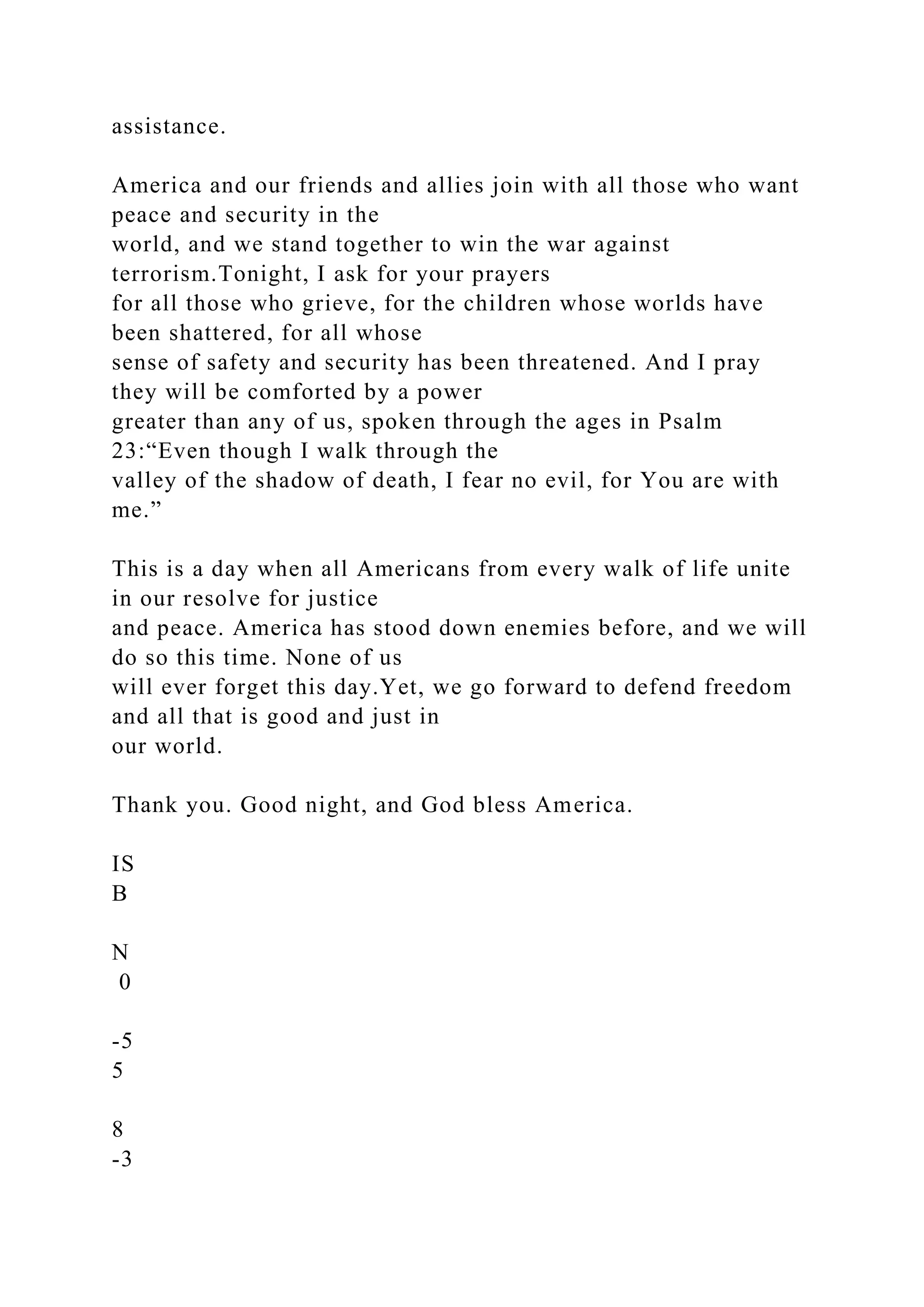 assistance.
America and our friends and allies join with all those who want
peace and security in the
world, and we stand together to win the war against
terrorism.Tonight, I ask for your prayers
for all those who grieve, for the children whose worlds have
been shattered, for all whose
sense of safety and security has been threatened. And I pray
they will be comforted by a power
greater than any of us, spoken through the ages in Psalm
23:“Even though I walk through the
valley of the shadow of death, I fear no evil, for You are with
me.”
This is a day when all Americans from every walk of life unite
in our resolve for justice
and peace. America has stood down enemies before, and we will
do so this time. None of us
will ever forget this day.Yet, we go forward to defend freedom
and all that is good and just in
our world.
Thank you. Good night, and God bless America.
IS
B
N
0
-5
5
8
-3
 