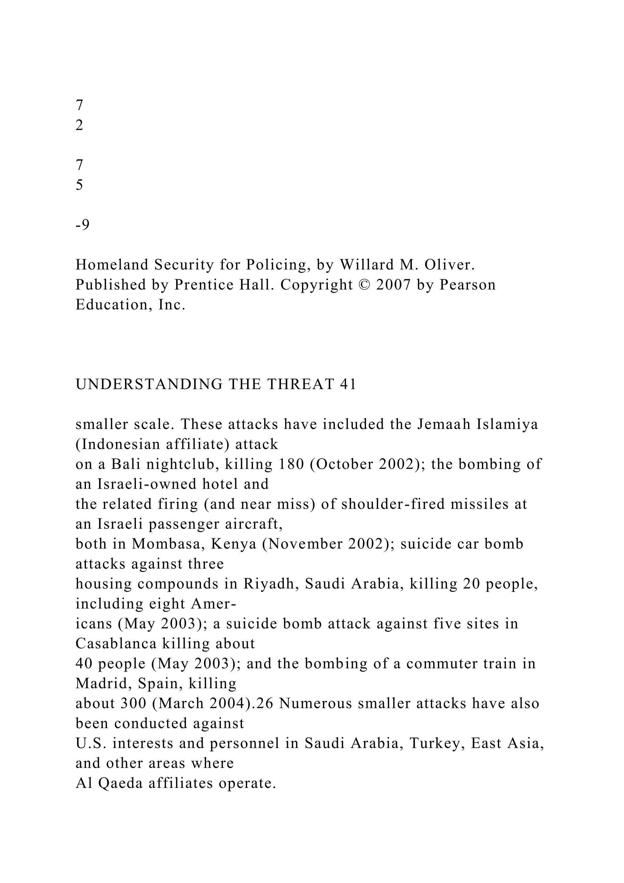 7
2
7
5
-9
Homeland Security for Policing, by Willard M. Oliver.
Published by Prentice Hall. Copyright © 2007 by Pearson
Education, Inc.
UNDERSTANDING THE THREAT 41
smaller scale. These attacks have included the Jemaah Islamiya
(Indonesian affiliate) attack
on a Bali nightclub, killing 180 (October 2002); the bombing of
an Israeli-owned hotel and
the related firing (and near miss) of shoulder-fired missiles at
an Israeli passenger aircraft,
both in Mombasa, Kenya (November 2002); suicide car bomb
attacks against three
housing compounds in Riyadh, Saudi Arabia, killing 20 people,
including eight Amer-
icans (May 2003); a suicide bomb attack against five sites in
Casablanca killing about
40 people (May 2003); and the bombing of a commuter train in
Madrid, Spain, killing
about 300 (March 2004).26 Numerous smaller attacks have also
been conducted against
U.S. interests and personnel in Saudi Arabia, Turkey, East Asia,
and other areas where
Al Qaeda affiliates operate.
 