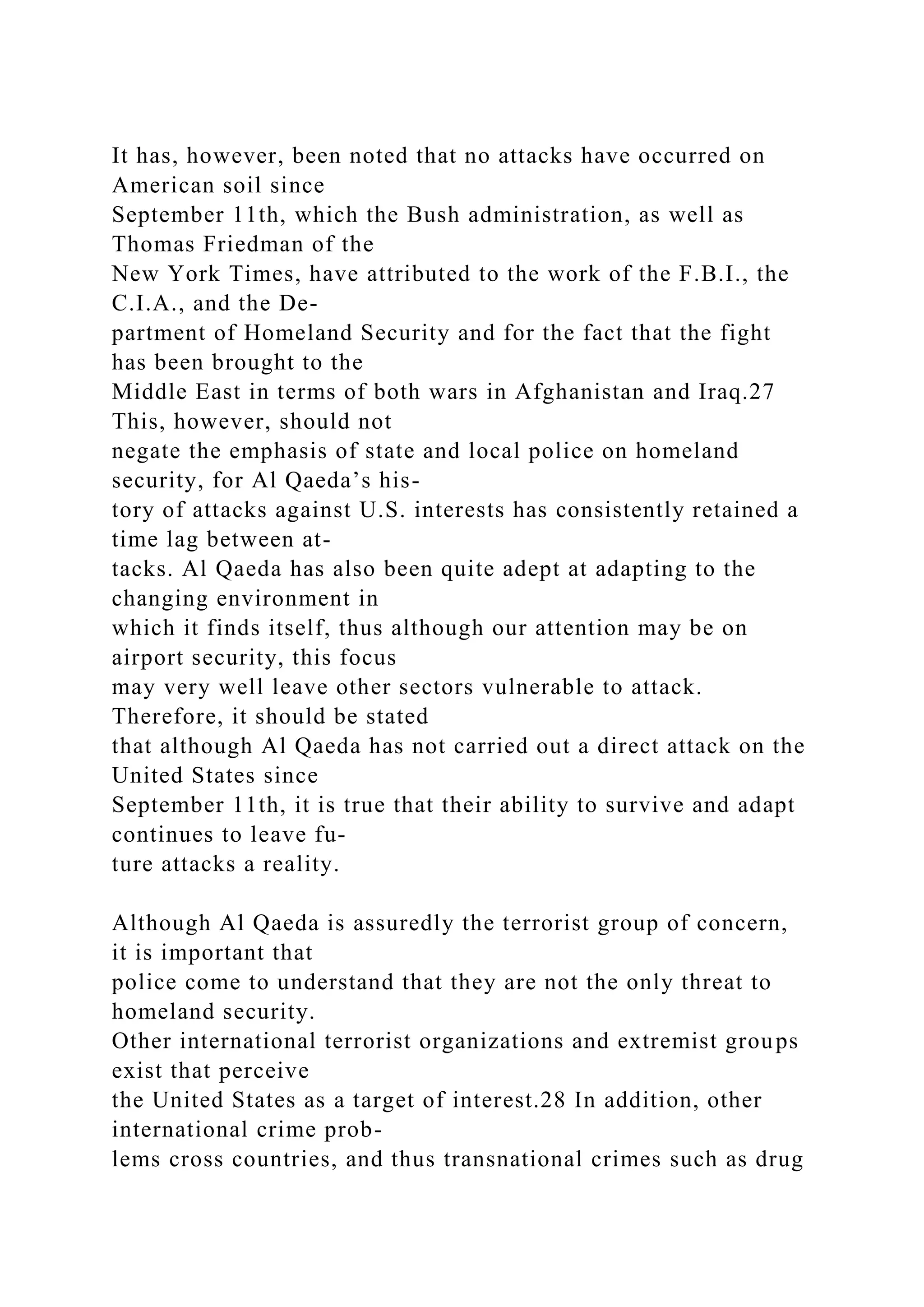 It has, however, been noted that no attacks have occurred on
American soil since
September 11th, which the Bush administration, as well as
Thomas Friedman of the
New York Times, have attributed to the work of the F.B.I., the
C.I.A., and the De-
partment of Homeland Security and for the fact that the fight
has been brought to the
Middle East in terms of both wars in Afghanistan and Iraq.27
This, however, should not
negate the emphasis of state and local police on homeland
security, for Al Qaeda’s his-
tory of attacks against U.S. interests has consistently retained a
time lag between at-
tacks. Al Qaeda has also been quite adept at adapting to the
changing environment in
which it finds itself, thus although our attention may be on
airport security, this focus
may very well leave other sectors vulnerable to attack.
Therefore, it should be stated
that although Al Qaeda has not carried out a direct attack on the
United States since
September 11th, it is true that their ability to survive and adapt
continues to leave fu-
ture attacks a reality.
Although Al Qaeda is assuredly the terrorist group of concern,
it is important that
police come to understand that they are not the only threat to
homeland security.
Other international terrorist organizations and extremist groups
exist that perceive
the United States as a target of interest.28 In addition, other
international crime prob-
lems cross countries, and thus transnational crimes such as drug
 