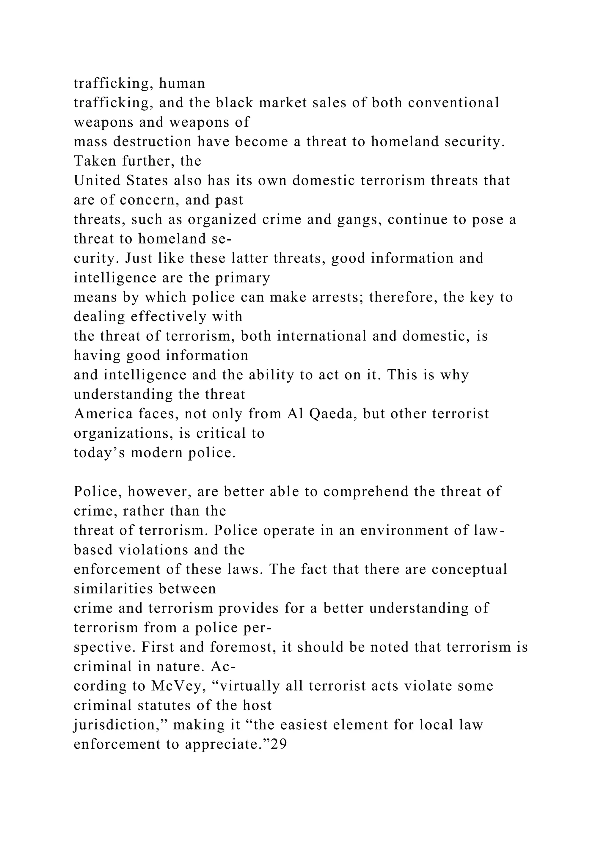 trafficking, human
trafficking, and the black market sales of both conventional
weapons and weapons of
mass destruction have become a threat to homeland security.
Taken further, the
United States also has its own domestic terrorism threats that
are of concern, and past
threats, such as organized crime and gangs, continue to pose a
threat to homeland se-
curity. Just like these latter threats, good information and
intelligence are the primary
means by which police can make arrests; therefore, the key to
dealing effectively with
the threat of terrorism, both international and domestic, is
having good information
and intelligence and the ability to act on it. This is why
understanding the threat
America faces, not only from Al Qaeda, but other terrorist
organizations, is critical to
today’s modern police.
Police, however, are better able to comprehend the threat of
crime, rather than the
threat of terrorism. Police operate in an environment of law-
based violations and the
enforcement of these laws. The fact that there are conceptual
similarities between
crime and terrorism provides for a better understanding of
terrorism from a police per-
spective. First and foremost, it should be noted that terrorism is
criminal in nature. Ac-
cording to McVey, “virtually all terrorist acts violate some
criminal statutes of the host
jurisdiction,” making it “the easiest element for local law
enforcement to appreciate.”29
 