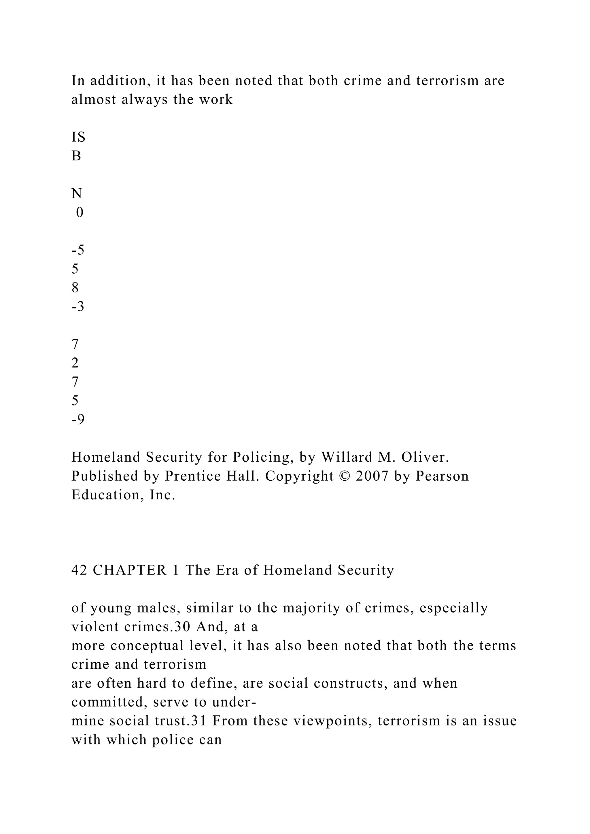 In addition, it has been noted that both crime and terrorism are
almost always the work
IS
B
N
0
-5
5
8
-3
7
2
7
5
-9
Homeland Security for Policing, by Willard M. Oliver.
Published by Prentice Hall. Copyright © 2007 by Pearson
Education, Inc.
42 CHAPTER 1 The Era of Homeland Security
of young males, similar to the majority of crimes, especially
violent crimes.30 And, at a
more conceptual level, it has also been noted that both the terms
crime and terrorism
are often hard to define, are social constructs, and when
committed, serve to under-
mine social trust.31 From these viewpoints, terrorism is an issue
with which police can
 