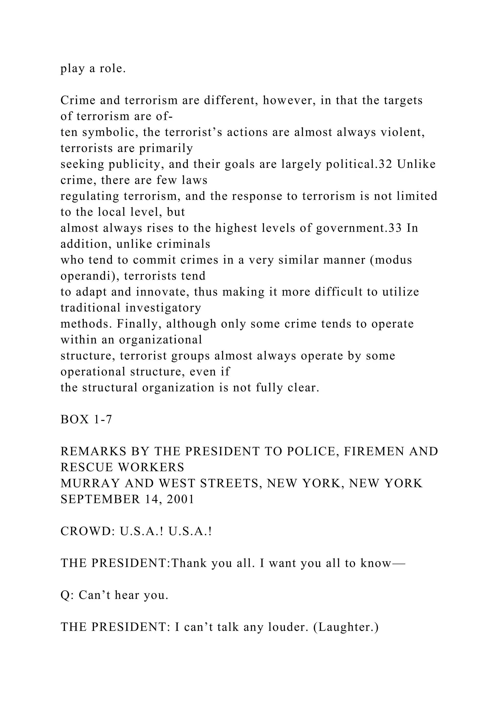 play a role.
Crime and terrorism are different, however, in that the targets
of terrorism are of-
ten symbolic, the terrorist’s actions are almost always violent,
terrorists are primarily
seeking publicity, and their goals are largely political.32 Unlike
crime, there are few laws
regulating terrorism, and the response to terrorism is not limited
to the local level, but
almost always rises to the highest levels of government.33 In
addition, unlike criminals
who tend to commit crimes in a very similar manner (modus
operandi), terrorists tend
to adapt and innovate, thus making it more difficult to utilize
traditional investigatory
methods. Finally, although only some crime tends to operate
within an organizational
structure, terrorist groups almost always operate by some
operational structure, even if
the structural organization is not fully clear.
BOX 1-7
REMARKS BY THE PRESIDENT TO POLICE, FIREMEN AND
RESCUE WORKERS
MURRAY AND WEST STREETS, NEW YORK, NEW YORK
SEPTEMBER 14, 2001
CROWD: U.S.A.! U.S.A.!
THE PRESIDENT:Thank you all. I want you all to know—
Q: Can’t hear you.
THE PRESIDENT: I can’t talk any louder. (Laughter.)
 