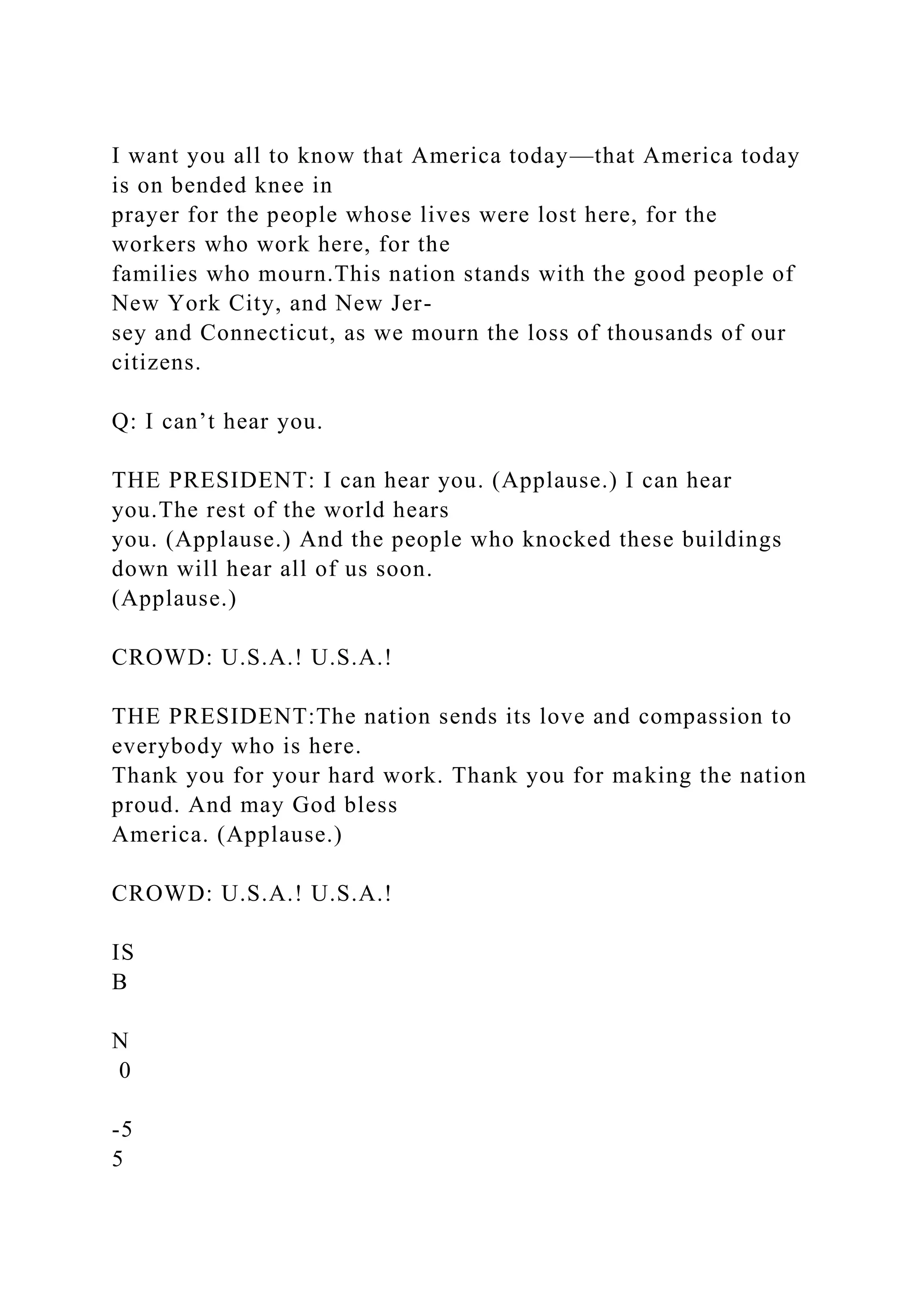 I want you all to know that America today—that America today
is on bended knee in
prayer for the people whose lives were lost here, for the
workers who work here, for the
families who mourn.This nation stands with the good people of
New York City, and New Jer-
sey and Connecticut, as we mourn the loss of thousands of our
citizens.
Q: I can’t hear you.
THE PRESIDENT: I can hear you. (Applause.) I can hear
you.The rest of the world hears
you. (Applause.) And the people who knocked these buildings
down will hear all of us soon.
(Applause.)
CROWD: U.S.A.! U.S.A.!
THE PRESIDENT:The nation sends its love and compassion to
everybody who is here.
Thank you for your hard work. Thank you for making the nation
proud. And may God bless
America. (Applause.)
CROWD: U.S.A.! U.S.A.!
IS
B
N
0
-5
5
 
