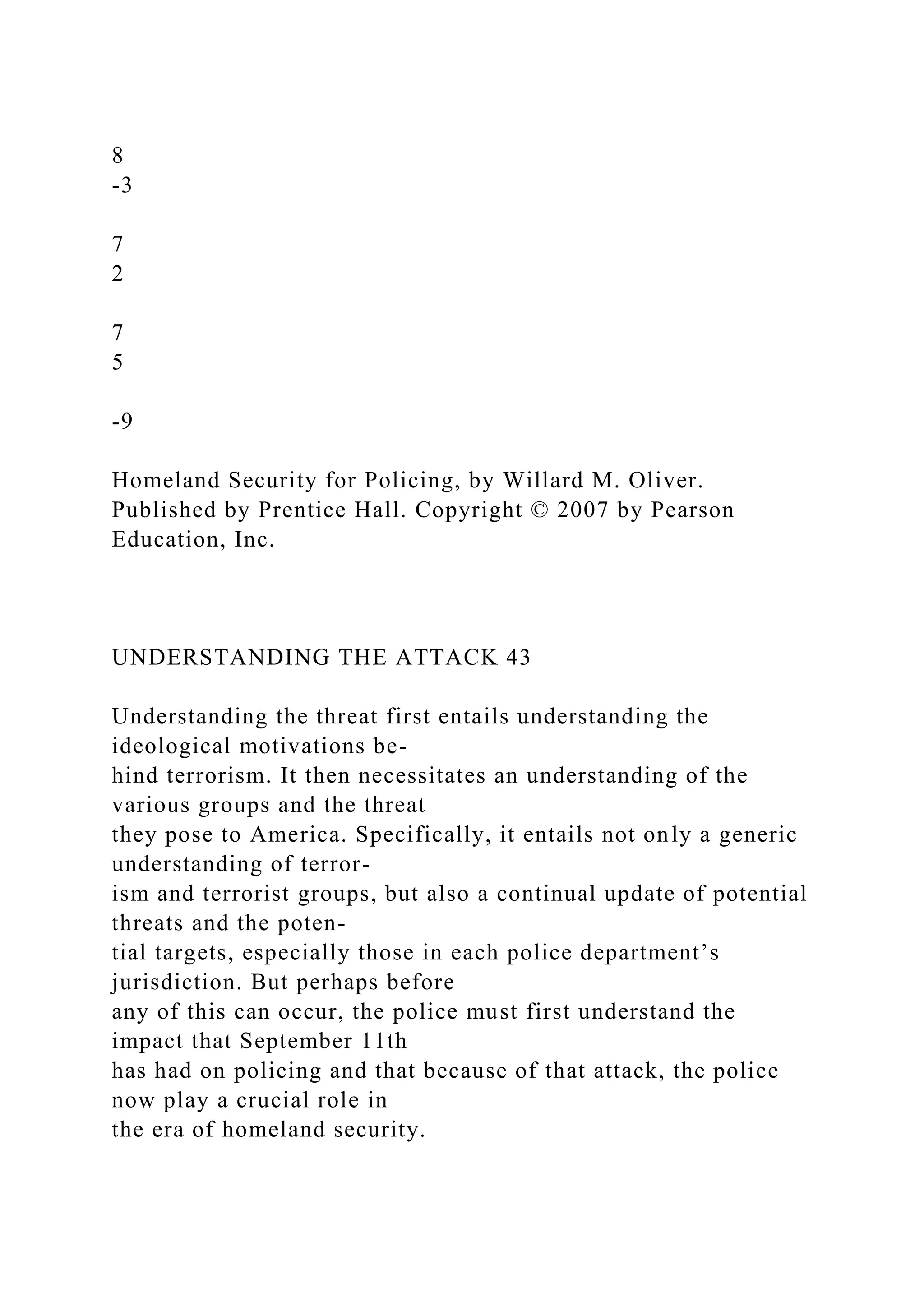 8
-3
7
2
7
5
-9
Homeland Security for Policing, by Willard M. Oliver.
Published by Prentice Hall. Copyright © 2007 by Pearson
Education, Inc.
UNDERSTANDING THE ATTACK 43
Understanding the threat first entails understanding the
ideological motivations be-
hind terrorism. It then necessitates an understanding of the
various groups and the threat
they pose to America. Specifically, it entails not only a generic
understanding of terror-
ism and terrorist groups, but also a continual update of potential
threats and the poten-
tial targets, especially those in each police department’s
jurisdiction. But perhaps before
any of this can occur, the police must first understand the
impact that September 11th
has had on policing and that because of that attack, the police
now play a crucial role in
the era of homeland security.
 