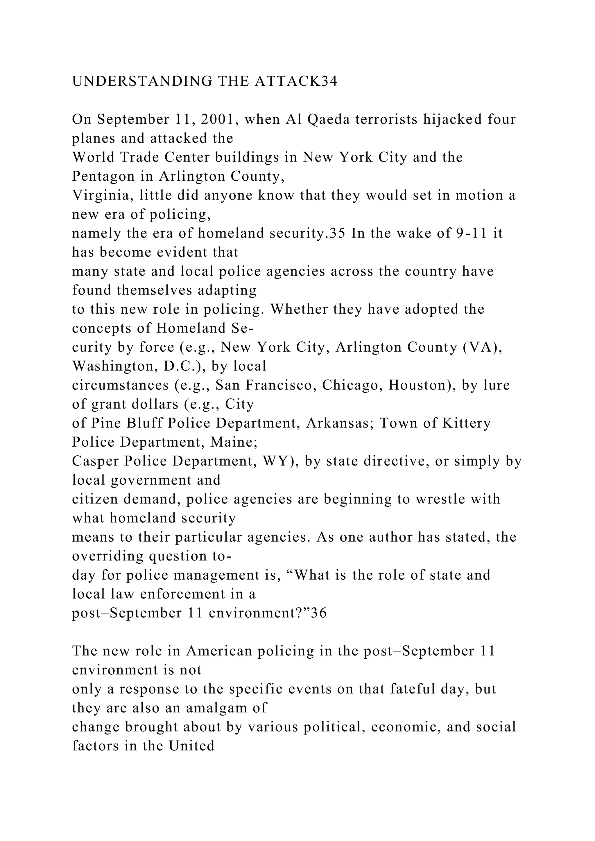 UNDERSTANDING THE ATTACK34
On September 11, 2001, when Al Qaeda terrorists hijacked four
planes and attacked the
World Trade Center buildings in New York City and the
Pentagon in Arlington County,
Virginia, little did anyone know that they would set in motion a
new era of policing,
namely the era of homeland security.35 In the wake of 9-11 it
has become evident that
many state and local police agencies across the country have
found themselves adapting
to this new role in policing. Whether they have adopted the
concepts of Homeland Se-
curity by force (e.g., New York City, Arlington County (VA),
Washington, D.C.), by local
circumstances (e.g., San Francisco, Chicago, Houston), by lure
of grant dollars (e.g., City
of Pine Bluff Police Department, Arkansas; Town of Kittery
Police Department, Maine;
Casper Police Department, WY), by state directive, or simply by
local government and
citizen demand, police agencies are beginning to wrestle with
what homeland security
means to their particular agencies. As one author has stated, the
overriding question to-
day for police management is, “What is the role of state and
local law enforcement in a
post–September 11 environment?”36
The new role in American policing in the post–September 11
environment is not
only a response to the specific events on that fateful day, but
they are also an amalgam of
change brought about by various political, economic, and social
factors in the United
 