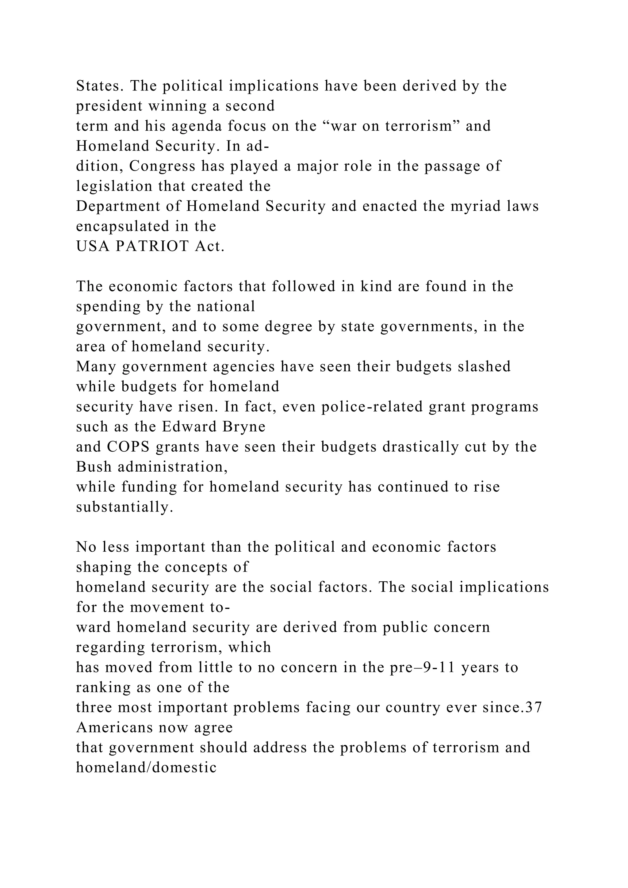 States. The political implications have been derived by the
president winning a second
term and his agenda focus on the “war on terrorism” and
Homeland Security. In ad-
dition, Congress has played a major role in the passage of
legislation that created the
Department of Homeland Security and enacted the myriad laws
encapsulated in the
USA PATRIOT Act.
The economic factors that followed in kind are found in the
spending by the national
government, and to some degree by state governments, in the
area of homeland security.
Many government agencies have seen their budgets slashed
while budgets for homeland
security have risen. In fact, even police-related grant programs
such as the Edward Bryne
and COPS grants have seen their budgets drastically cut by the
Bush administration,
while funding for homeland security has continued to rise
substantially.
No less important than the political and economic factors
shaping the concepts of
homeland security are the social factors. The social implications
for the movement to-
ward homeland security are derived from public concern
regarding terrorism, which
has moved from little to no concern in the pre–9-11 years to
ranking as one of the
three most important problems facing our country ever since.37
Americans now agree
that government should address the problems of terrorism and
homeland/domestic
 