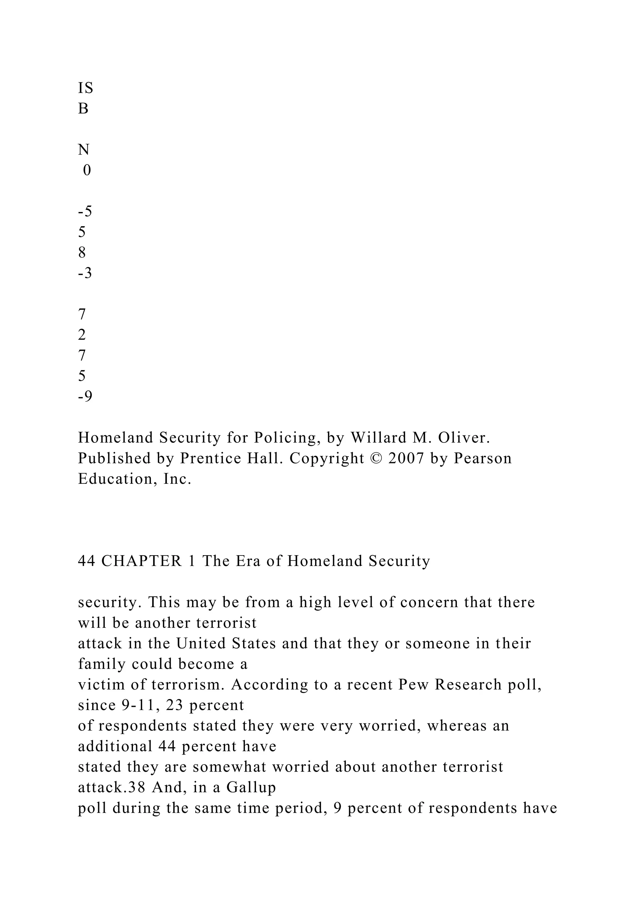 IS
B
N
0
-5
5
8
-3
7
2
7
5
-9
Homeland Security for Policing, by Willard M. Oliver.
Published by Prentice Hall. Copyright © 2007 by Pearson
Education, Inc.
44 CHAPTER 1 The Era of Homeland Security
security. This may be from a high level of concern that there
will be another terrorist
attack in the United States and that they or someone in their
family could become a
victim of terrorism. According to a recent Pew Research poll,
since 9-11, 23 percent
of respondents stated they were very worried, whereas an
additional 44 percent have
stated they are somewhat worried about another terrorist
attack.38 And, in a Gallup
poll during the same time period, 9 percent of respondents have
 