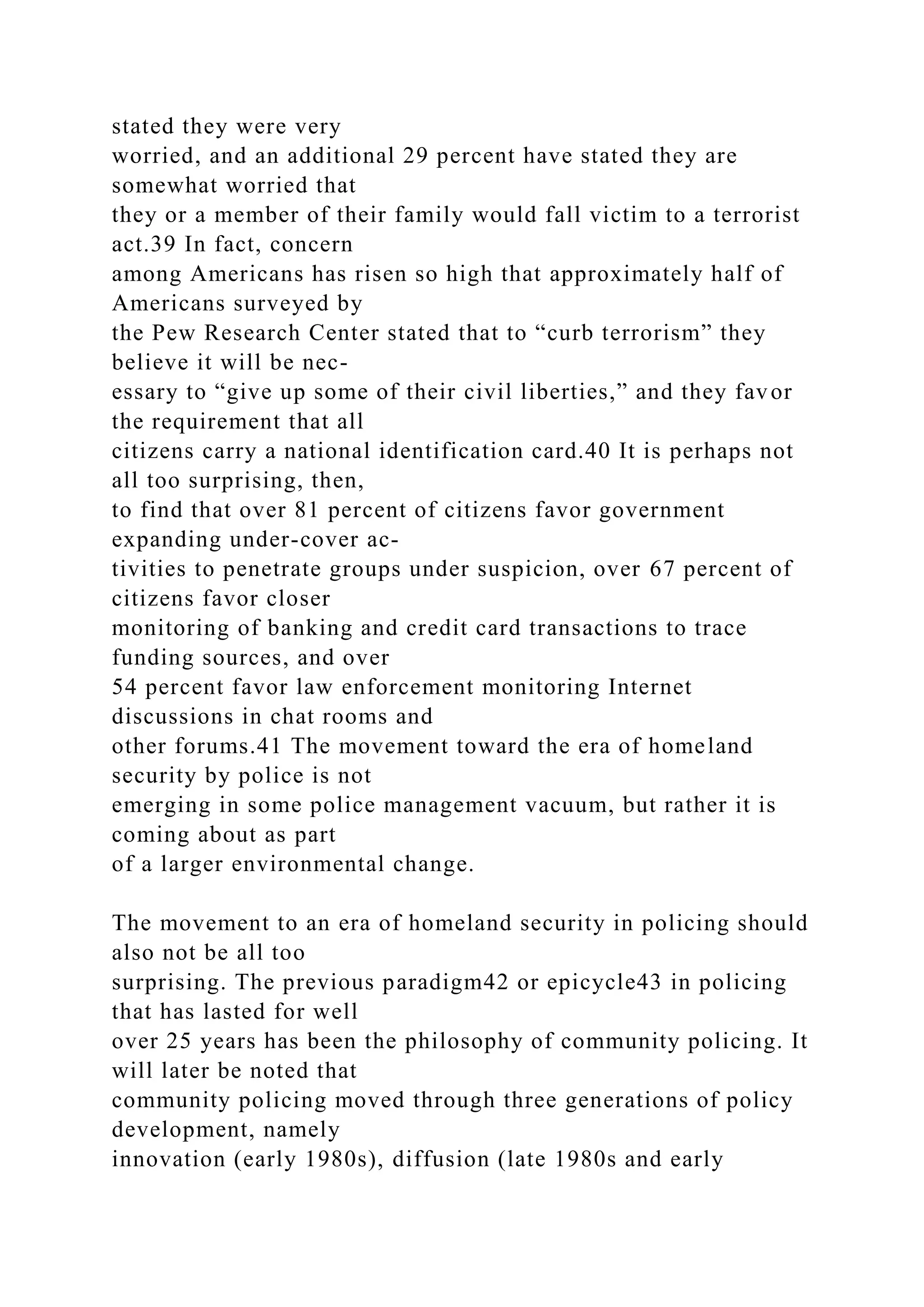 stated they were very
worried, and an additional 29 percent have stated they are
somewhat worried that
they or a member of their family would fall victim to a terrorist
act.39 In fact, concern
among Americans has risen so high that approximately half of
Americans surveyed by
the Pew Research Center stated that to “curb terrorism” they
believe it will be nec-
essary to “give up some of their civil liberties,” and they favor
the requirement that all
citizens carry a national identification card.40 It is perhaps not
all too surprising, then,
to find that over 81 percent of citizens favor government
expanding under-cover ac-
tivities to penetrate groups under suspicion, over 67 percent of
citizens favor closer
monitoring of banking and credit card transactions to trace
funding sources, and over
54 percent favor law enforcement monitoring Internet
discussions in chat rooms and
other forums.41 The movement toward the era of homeland
security by police is not
emerging in some police management vacuum, but rather it is
coming about as part
of a larger environmental change.
The movement to an era of homeland security in policing should
also not be all too
surprising. The previous paradigm42 or epicycle43 in policing
that has lasted for well
over 25 years has been the philosophy of community policing. It
will later be noted that
community policing moved through three generations of policy
development, namely
innovation (early 1980s), diffusion (late 1980s and early
 