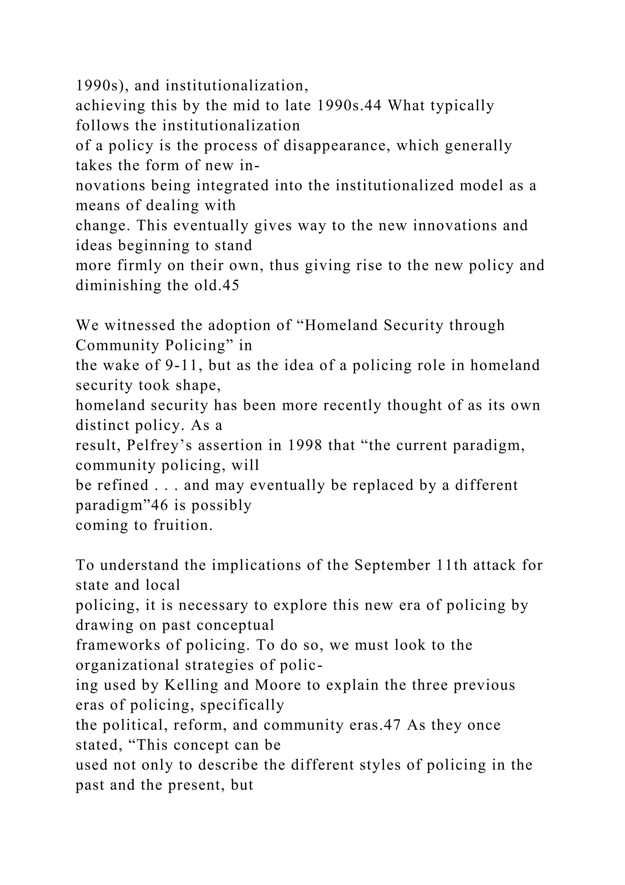1990s), and institutionalization,
achieving this by the mid to late 1990s.44 What typically
follows the institutionalization
of a policy is the process of disappearance, which generally
takes the form of new in-
novations being integrated into the institutionalized model as a
means of dealing with
change. This eventually gives way to the new innovations and
ideas beginning to stand
more firmly on their own, thus giving rise to the new policy and
diminishing the old.45
We witnessed the adoption of “Homeland Security through
Community Policing” in
the wake of 9-11, but as the idea of a policing role in homeland
security took shape,
homeland security has been more recently thought of as its own
distinct policy. As a
result, Pelfrey’s assertion in 1998 that “the current paradigm,
community policing, will
be refined . . . and may eventually be replaced by a different
paradigm”46 is possibly
coming to fruition.
To understand the implications of the September 11th attack for
state and local
policing, it is necessary to explore this new era of policing by
drawing on past conceptual
frameworks of policing. To do so, we must look to the
organizational strategies of polic-
ing used by Kelling and Moore to explain the three previous
eras of policing, specifically
the political, reform, and community eras.47 As they once
stated, “This concept can be
used not only to describe the different styles of policing in the
past and the present, but
 