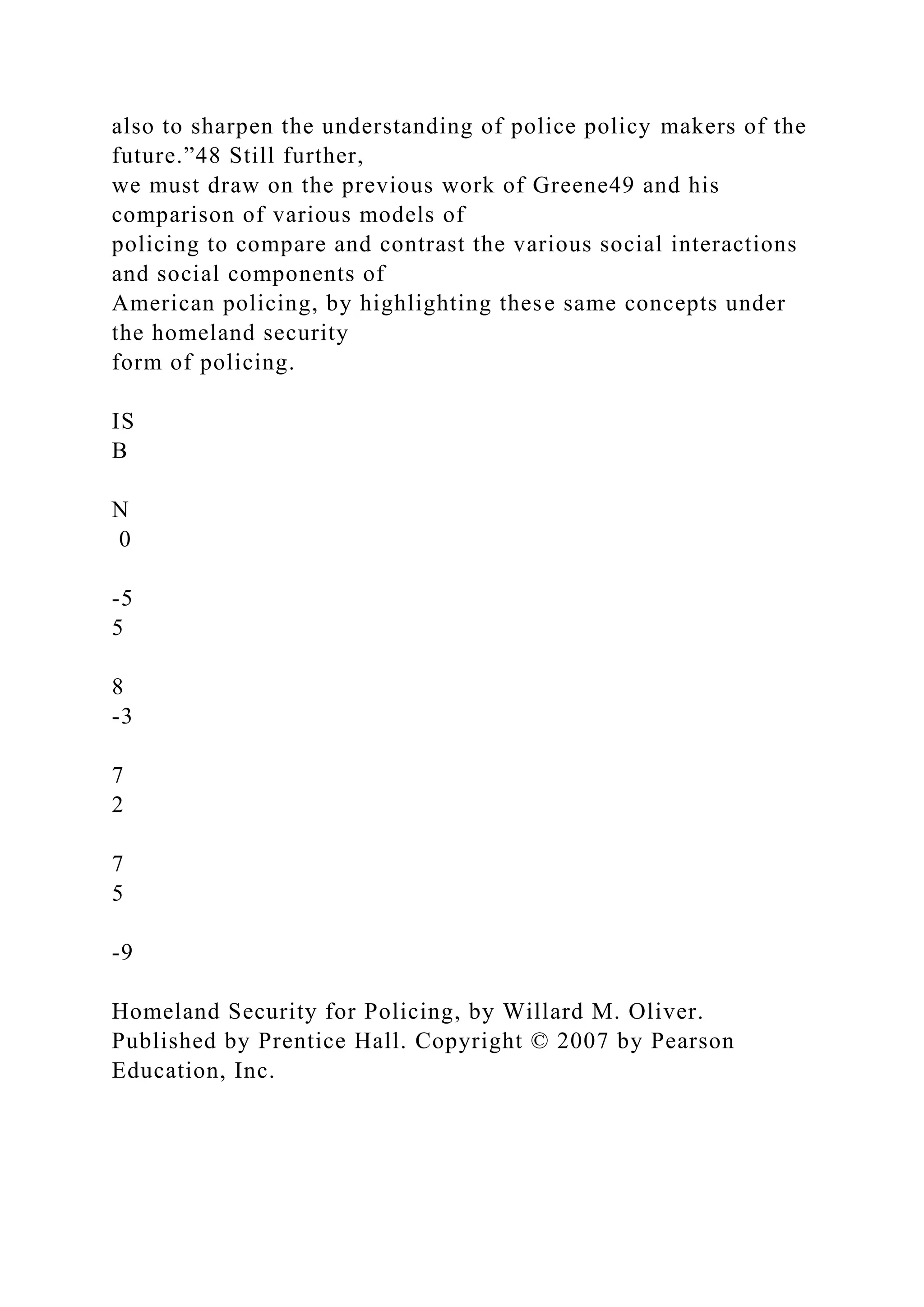 also to sharpen the understanding of police policy makers of the
future.”48 Still further,
we must draw on the previous work of Greene49 and his
comparison of various models of
policing to compare and contrast the various social interactions
and social components of
American policing, by highlighting these same concepts under
the homeland security
form of policing.
IS
B
N
0
-5
5
8
-3
7
2
7
5
-9
Homeland Security for Policing, by Willard M. Oliver.
Published by Prentice Hall. Copyright © 2007 by Pearson
Education, Inc.
 