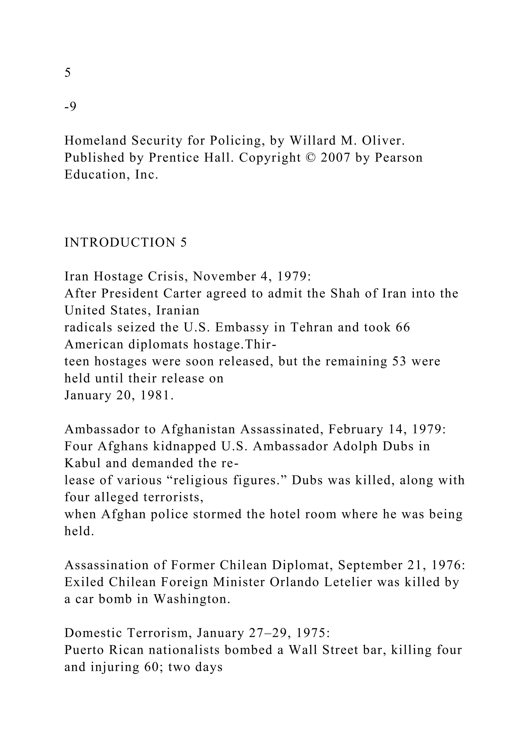 5
-9
Homeland Security for Policing, by Willard M. Oliver.
Published by Prentice Hall. Copyright © 2007 by Pearson
Education, Inc.
INTRODUCTION 5
Iran Hostage Crisis, November 4, 1979:
After President Carter agreed to admit the Shah of Iran into the
United States, Iranian
radicals seized the U.S. Embassy in Tehran and took 66
American diplomats hostage.Thir-
teen hostages were soon released, but the remaining 53 were
held until their release on
January 20, 1981.
Ambassador to Afghanistan Assassinated, February 14, 1979:
Four Afghans kidnapped U.S. Ambassador Adolph Dubs in
Kabul and demanded the re-
lease of various “religious figures.” Dubs was killed, along with
four alleged terrorists,
when Afghan police stormed the hotel room where he was being
held.
Assassination of Former Chilean Diplomat, September 21, 1976:
Exiled Chilean Foreign Minister Orlando Letelier was killed by
a car bomb in Washington.
Domestic Terrorism, January 27–29, 1975:
Puerto Rican nationalists bombed a Wall Street bar, killing four
and injuring 60; two days
 