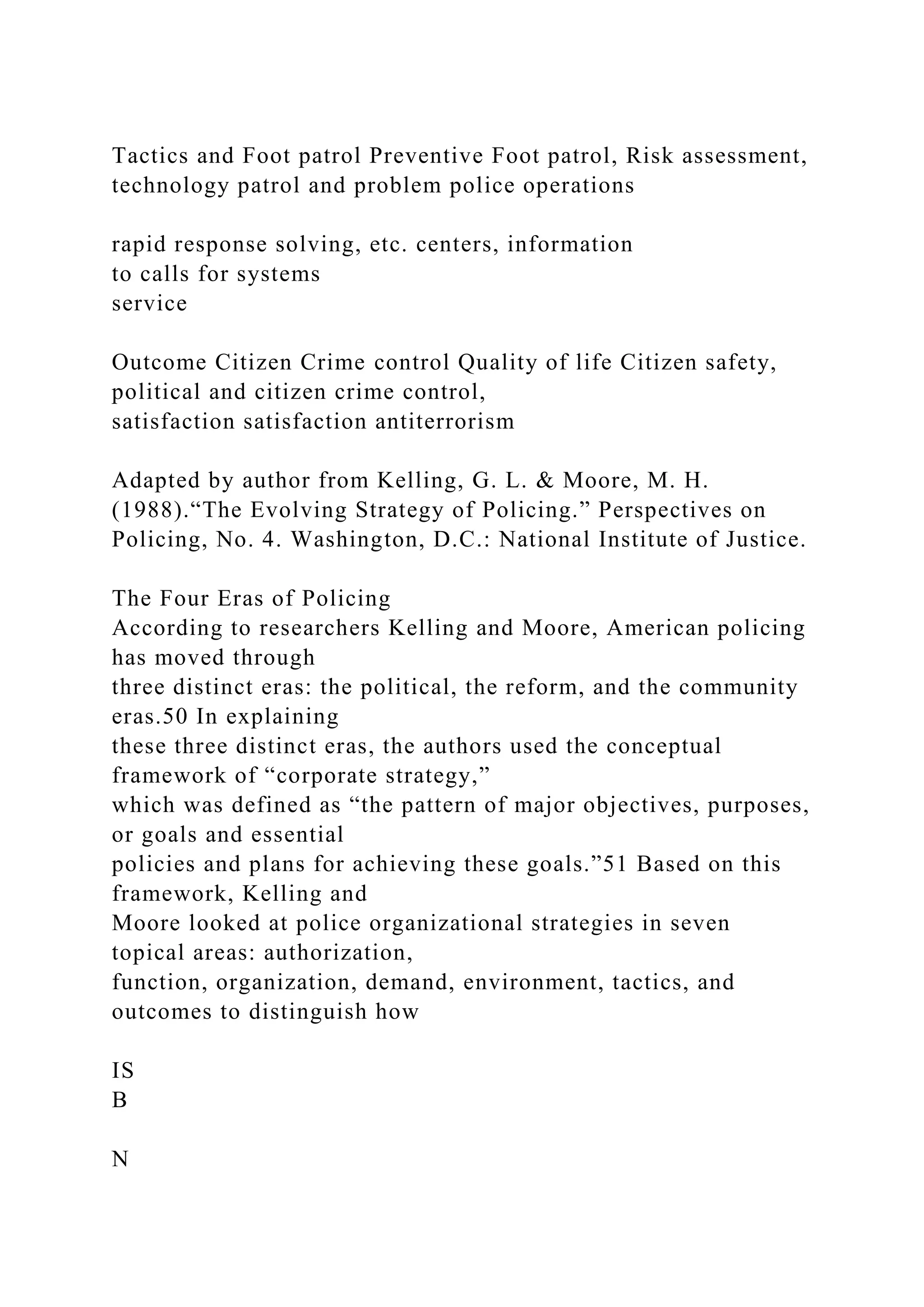 Tactics and Foot patrol Preventive Foot patrol, Risk assessment,
technology patrol and problem police operations
rapid response solving, etc. centers, information
to calls for systems
service
Outcome Citizen Crime control Quality of life Citizen safety,
political and citizen crime control,
satisfaction satisfaction antiterrorism
Adapted by author from Kelling, G. L. & Moore, M. H.
(1988).“The Evolving Strategy of Policing.” Perspectives on
Policing, No. 4. Washington, D.C.: National Institute of Justice.
The Four Eras of Policing
According to researchers Kelling and Moore, American policing
has moved through
three distinct eras: the political, the reform, and the community
eras.50 In explaining
these three distinct eras, the authors used the conceptual
framework of “corporate strategy,”
which was defined as “the pattern of major objectives, purposes,
or goals and essential
policies and plans for achieving these goals.”51 Based on this
framework, Kelling and
Moore looked at police organizational strategies in seven
topical areas: authorization,
function, organization, demand, environment, tactics, and
outcomes to distinguish how
IS
B
N
 