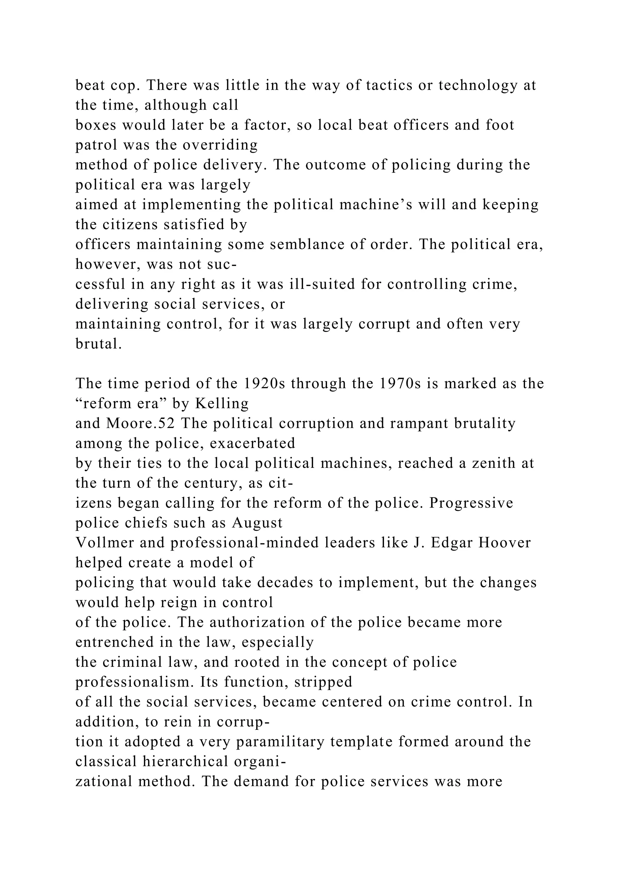 beat cop. There was little in the way of tactics or technology at
the time, although call
boxes would later be a factor, so local beat officers and foot
patrol was the overriding
method of police delivery. The outcome of policing during the
political era was largely
aimed at implementing the political machine’s will and keeping
the citizens satisfied by
officers maintaining some semblance of order. The political era,
however, was not suc-
cessful in any right as it was ill-suited for controlling crime,
delivering social services, or
maintaining control, for it was largely corrupt and often very
brutal.
The time period of the 1920s through the 1970s is marked as the
“reform era” by Kelling
and Moore.52 The political corruption and rampant brutality
among the police, exacerbated
by their ties to the local political machines, reached a zenith at
the turn of the century, as cit-
izens began calling for the reform of the police. Progressive
police chiefs such as August
Vollmer and professional-minded leaders like J. Edgar Hoover
helped create a model of
policing that would take decades to implement, but the changes
would help reign in control
of the police. The authorization of the police became more
entrenched in the law, especially
the criminal law, and rooted in the concept of police
professionalism. Its function, stripped
of all the social services, became centered on crime control. In
addition, to rein in corrup-
tion it adopted a very paramilitary template formed around the
classical hierarchical organi-
zational method. The demand for police services was more
 