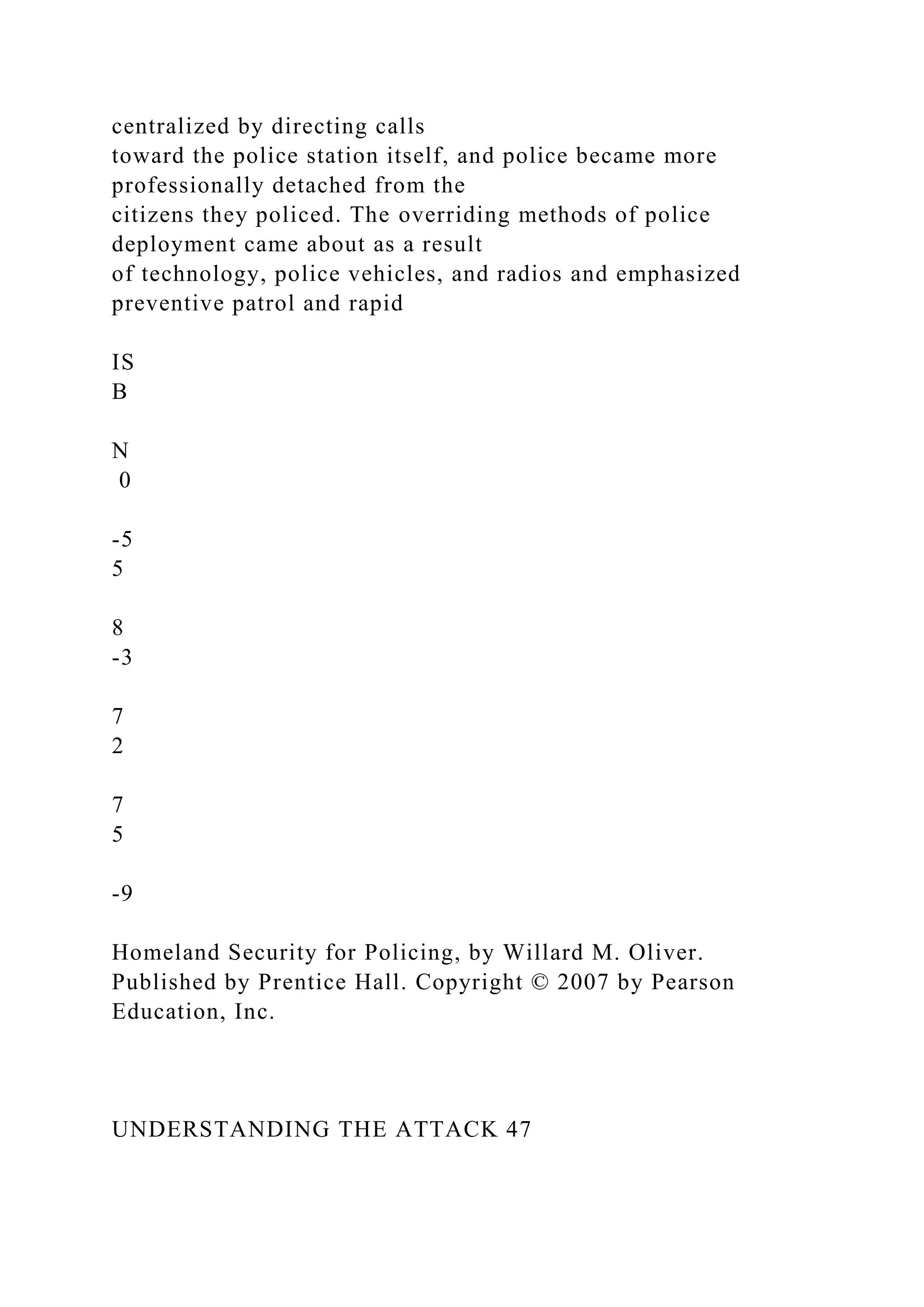 centralized by directing calls
toward the police station itself, and police became more
professionally detached from the
citizens they policed. The overriding methods of police
deployment came about as a result
of technology, police vehicles, and radios and emphasized
preventive patrol and rapid
IS
B
N
0
-5
5
8
-3
7
2
7
5
-9
Homeland Security for Policing, by Willard M. Oliver.
Published by Prentice Hall. Copyright © 2007 by Pearson
Education, Inc.
UNDERSTANDING THE ATTACK 47
 