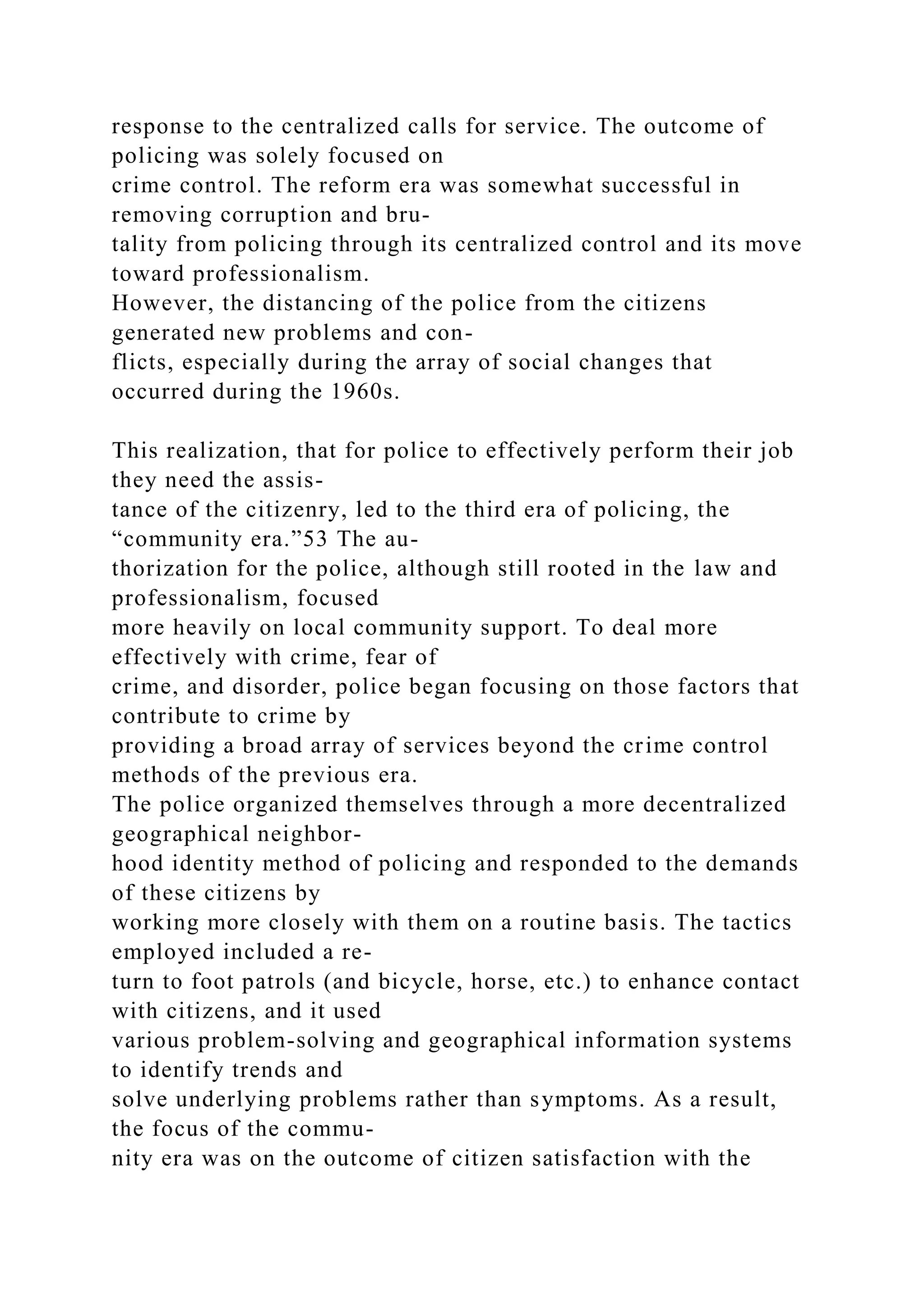response to the centralized calls for service. The outcome of
policing was solely focused on
crime control. The reform era was somewhat successful in
removing corruption and bru-
tality from policing through its centralized control and its move
toward professionalism.
However, the distancing of the police from the citizens
generated new problems and con-
flicts, especially during the array of social changes that
occurred during the 1960s.
This realization, that for police to effectively perform their job
they need the assis-
tance of the citizenry, led to the third era of policing, the
“community era.”53 The au-
thorization for the police, although still rooted in the law and
professionalism, focused
more heavily on local community support. To deal more
effectively with crime, fear of
crime, and disorder, police began focusing on those factors that
contribute to crime by
providing a broad array of services beyond the crime control
methods of the previous era.
The police organized themselves through a more decentralized
geographical neighbor-
hood identity method of policing and responded to the demands
of these citizens by
working more closely with them on a routine basis. The tactics
employed included a re-
turn to foot patrols (and bicycle, horse, etc.) to enhance contact
with citizens, and it used
various problem-solving and geographical information systems
to identify trends and
solve underlying problems rather than symptoms. As a result,
the focus of the commu-
nity era was on the outcome of citizen satisfaction with the
 