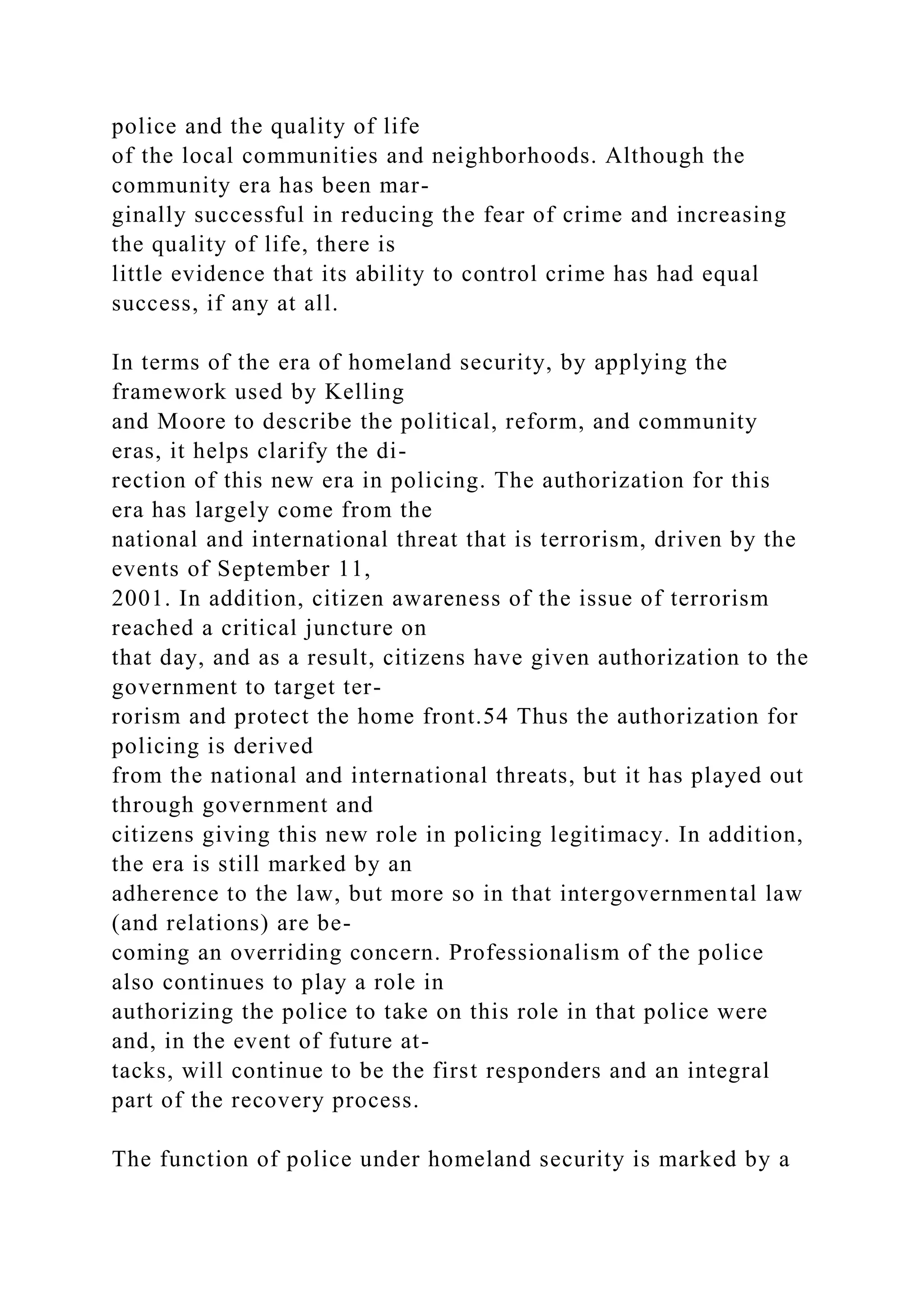 police and the quality of life
of the local communities and neighborhoods. Although the
community era has been mar-
ginally successful in reducing the fear of crime and increasing
the quality of life, there is
little evidence that its ability to control crime has had equal
success, if any at all.
In terms of the era of homeland security, by applying the
framework used by Kelling
and Moore to describe the political, reform, and community
eras, it helps clarify the di-
rection of this new era in policing. The authorization for this
era has largely come from the
national and international threat that is terrorism, driven by the
events of September 11,
2001. In addition, citizen awareness of the issue of terrorism
reached a critical juncture on
that day, and as a result, citizens have given authorization to the
government to target ter-
rorism and protect the home front.54 Thus the authorization for
policing is derived
from the national and international threats, but it has played out
through government and
citizens giving this new role in policing legitimacy. In addition,
the era is still marked by an
adherence to the law, but more so in that intergovernmental law
(and relations) are be-
coming an overriding concern. Professionalism of the police
also continues to play a role in
authorizing the police to take on this role in that police were
and, in the event of future at-
tacks, will continue to be the first responders and an integral
part of the recovery process.
The function of police under homeland security is marked by a
 