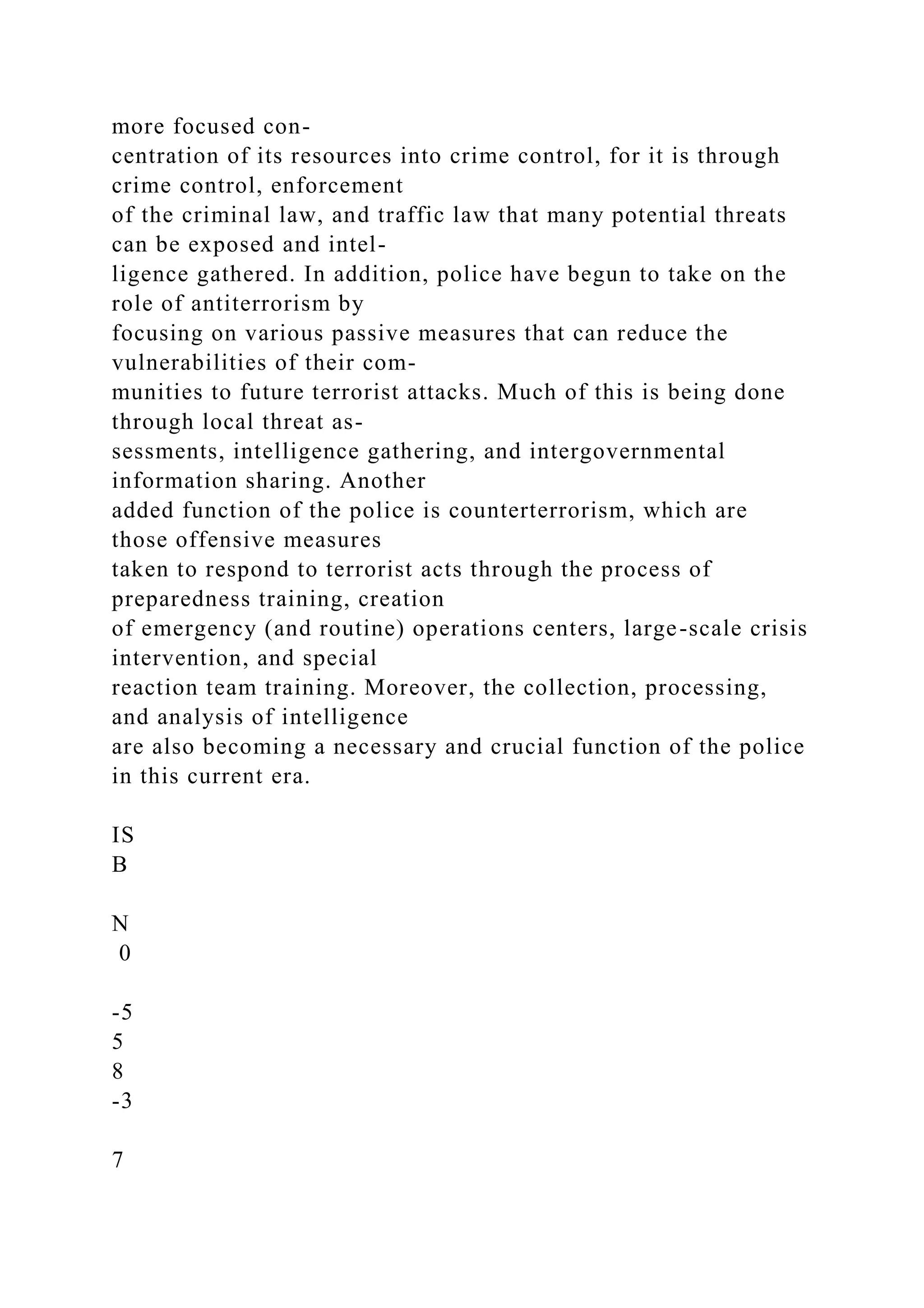 more focused con-
centration of its resources into crime control, for it is through
crime control, enforcement
of the criminal law, and traffic law that many potential threats
can be exposed and intel-
ligence gathered. In addition, police have begun to take on the
role of antiterrorism by
focusing on various passive measures that can reduce the
vulnerabilities of their com-
munities to future terrorist attacks. Much of this is being done
through local threat as-
sessments, intelligence gathering, and intergovernmental
information sharing. Another
added function of the police is counterterrorism, which are
those offensive measures
taken to respond to terrorist acts through the process of
preparedness training, creation
of emergency (and routine) operations centers, large-scale crisis
intervention, and special
reaction team training. Moreover, the collection, processing,
and analysis of intelligence
are also becoming a necessary and crucial function of the police
in this current era.
IS
B
N
0
-5
5
8
-3
7
 