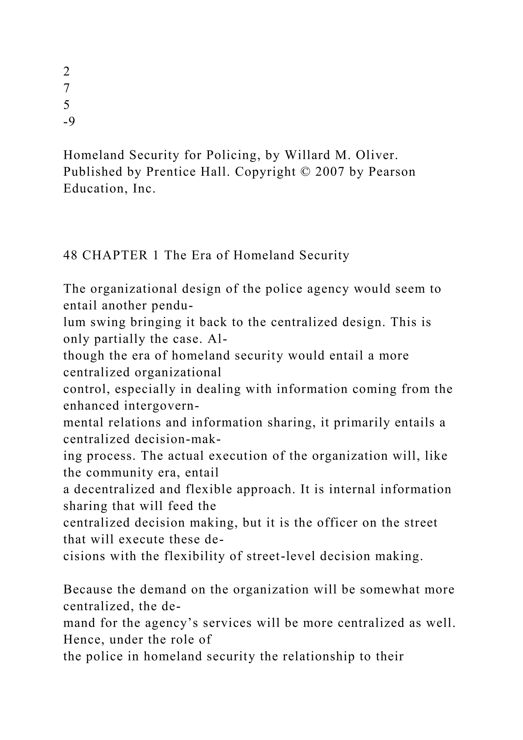 2
7
5
-9
Homeland Security for Policing, by Willard M. Oliver.
Published by Prentice Hall. Copyright © 2007 by Pearson
Education, Inc.
48 CHAPTER 1 The Era of Homeland Security
The organizational design of the police agency would seem to
entail another pendu-
lum swing bringing it back to the centralized design. This is
only partially the case. Al-
though the era of homeland security would entail a more
centralized organizational
control, especially in dealing with information coming from the
enhanced intergovern-
mental relations and information sharing, it primarily entails a
centralized decision-mak-
ing process. The actual execution of the organization will, like
the community era, entail
a decentralized and flexible approach. It is internal information
sharing that will feed the
centralized decision making, but it is the officer on the street
that will execute these de-
cisions with the flexibility of street-level decision making.
Because the demand on the organization will be somewhat more
centralized, the de-
mand for the agency’s services will be more centralized as well.
Hence, under the role of
the police in homeland security the relationship to their
 
