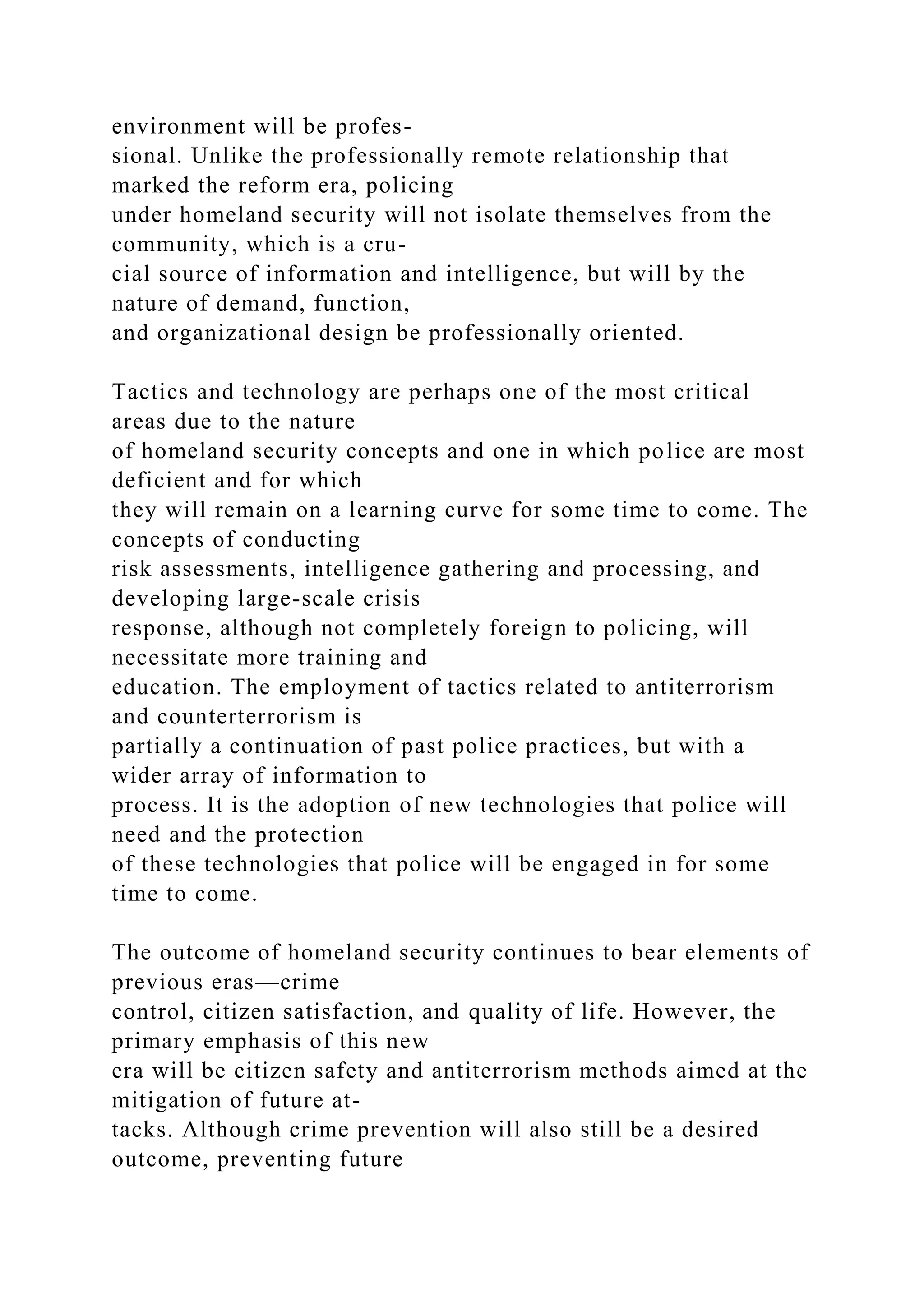 environment will be profes-
sional. Unlike the professionally remote relationship that
marked the reform era, policing
under homeland security will not isolate themselves from the
community, which is a cru-
cial source of information and intelligence, but will by the
nature of demand, function,
and organizational design be professionally oriented.
Tactics and technology are perhaps one of the most critical
areas due to the nature
of homeland security concepts and one in which police are most
deficient and for which
they will remain on a learning curve for some time to come. The
concepts of conducting
risk assessments, intelligence gathering and processing, and
developing large-scale crisis
response, although not completely foreign to policing, will
necessitate more training and
education. The employment of tactics related to antiterrorism
and counterterrorism is
partially a continuation of past police practices, but with a
wider array of information to
process. It is the adoption of new technologies that police will
need and the protection
of these technologies that police will be engaged in for some
time to come.
The outcome of homeland security continues to bear elements of
previous eras—crime
control, citizen satisfaction, and quality of life. However, the
primary emphasis of this new
era will be citizen safety and antiterrorism methods aimed at the
mitigation of future at-
tacks. Although crime prevention will also still be a desired
outcome, preventing future
 