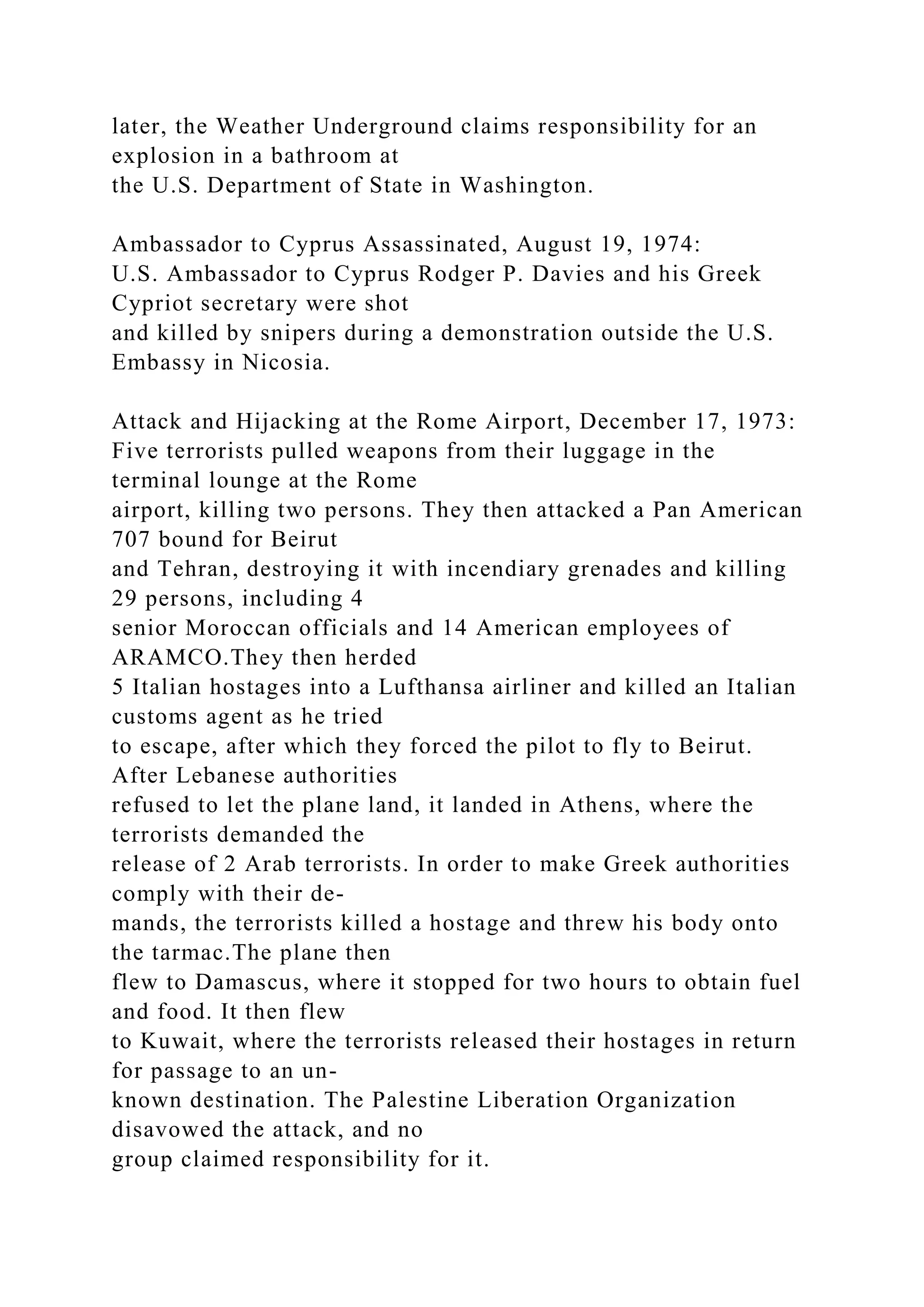 later, the Weather Underground claims responsibility for an
explosion in a bathroom at
the U.S. Department of State in Washington.
Ambassador to Cyprus Assassinated, August 19, 1974:
U.S. Ambassador to Cyprus Rodger P. Davies and his Greek
Cypriot secretary were shot
and killed by snipers during a demonstration outside the U.S.
Embassy in Nicosia.
Attack and Hijacking at the Rome Airport, December 17, 1973:
Five terrorists pulled weapons from their luggage in the
terminal lounge at the Rome
airport, killing two persons. They then attacked a Pan American
707 bound for Beirut
and Tehran, destroying it with incendiary grenades and killing
29 persons, including 4
senior Moroccan officials and 14 American employees of
ARAMCO.They then herded
5 Italian hostages into a Lufthansa airliner and killed an Italian
customs agent as he tried
to escape, after which they forced the pilot to fly to Beirut.
After Lebanese authorities
refused to let the plane land, it landed in Athens, where the
terrorists demanded the
release of 2 Arab terrorists. In order to make Greek authorities
comply with their de-
mands, the terrorists killed a hostage and threw his body onto
the tarmac.The plane then
flew to Damascus, where it stopped for two hours to obtain fuel
and food. It then flew
to Kuwait, where the terrorists released their hostages in return
for passage to an un-
known destination. The Palestine Liberation Organization
disavowed the attack, and no
group claimed responsibility for it.
 