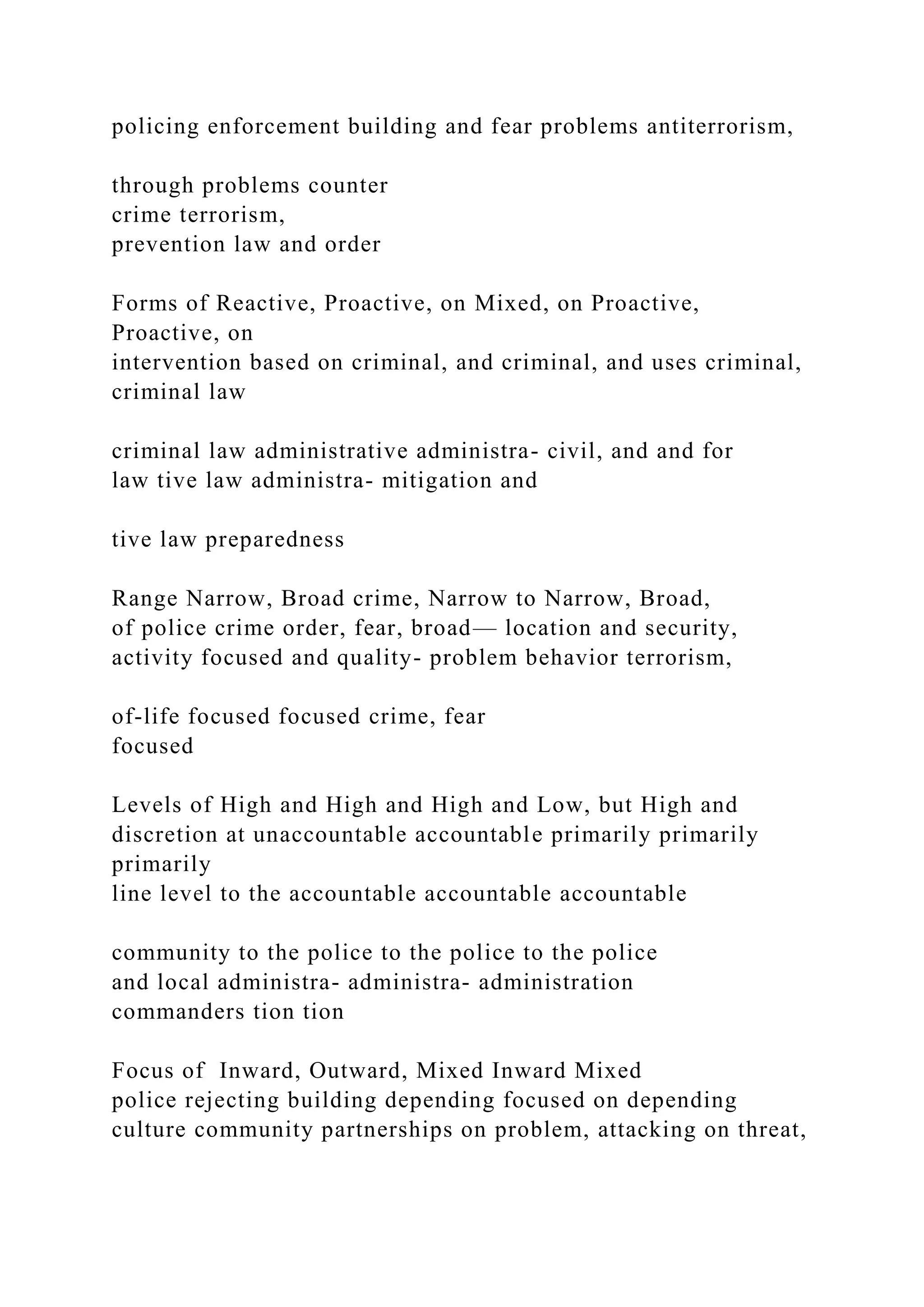 policing enforcement building and fear problems antiterrorism,
through problems counter
crime terrorism,
prevention law and order
Forms of Reactive, Proactive, on Mixed, on Proactive,
Proactive, on
intervention based on criminal, and criminal, and uses criminal,
criminal law
criminal law administrative administra- civil, and and for
law tive law administra- mitigation and
tive law preparedness
Range Narrow, Broad crime, Narrow to Narrow, Broad,
of police crime order, fear, broad— location and security,
activity focused and quality- problem behavior terrorism,
of-life focused focused crime, fear
focused
Levels of High and High and High and Low, but High and
discretion at unaccountable accountable primarily primarily
primarily
line level to the accountable accountable accountable
community to the police to the police to the police
and local administra- administra- administration
commanders tion tion
Focus of Inward, Outward, Mixed Inward Mixed
police rejecting building depending focused on depending
culture community partnerships on problem, attacking on threat,
 
