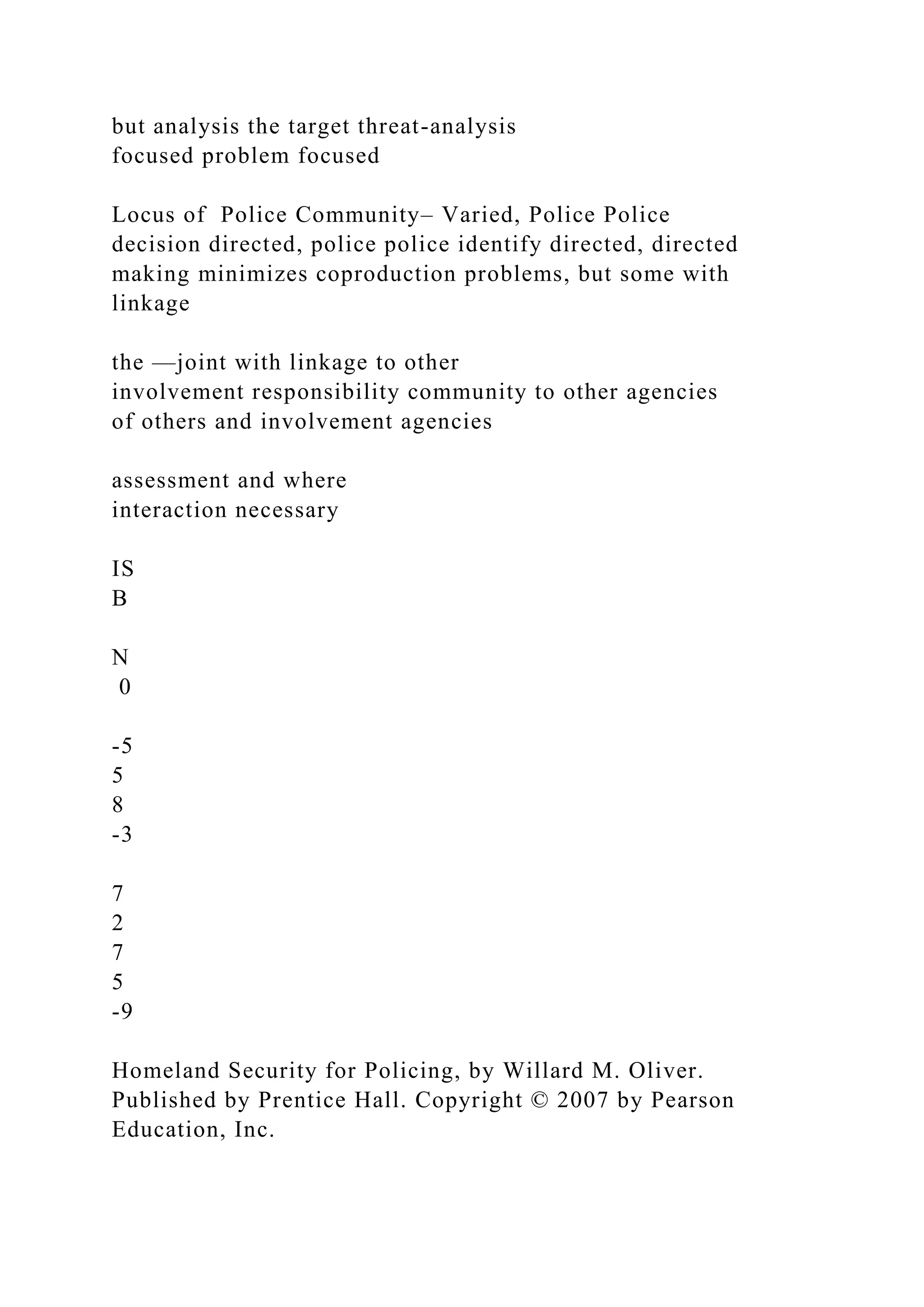 but analysis the target threat-analysis
focused problem focused
Locus of Police Community– Varied, Police Police
decision directed, police police identify directed, directed
making minimizes coproduction problems, but some with
linkage
the —joint with linkage to other
involvement responsibility community to other agencies
of others and involvement agencies
assessment and where
interaction necessary
IS
B
N
0
-5
5
8
-3
7
2
7
5
-9
Homeland Security for Policing, by Willard M. Oliver.
Published by Prentice Hall. Copyright © 2007 by Pearson
Education, Inc.
 