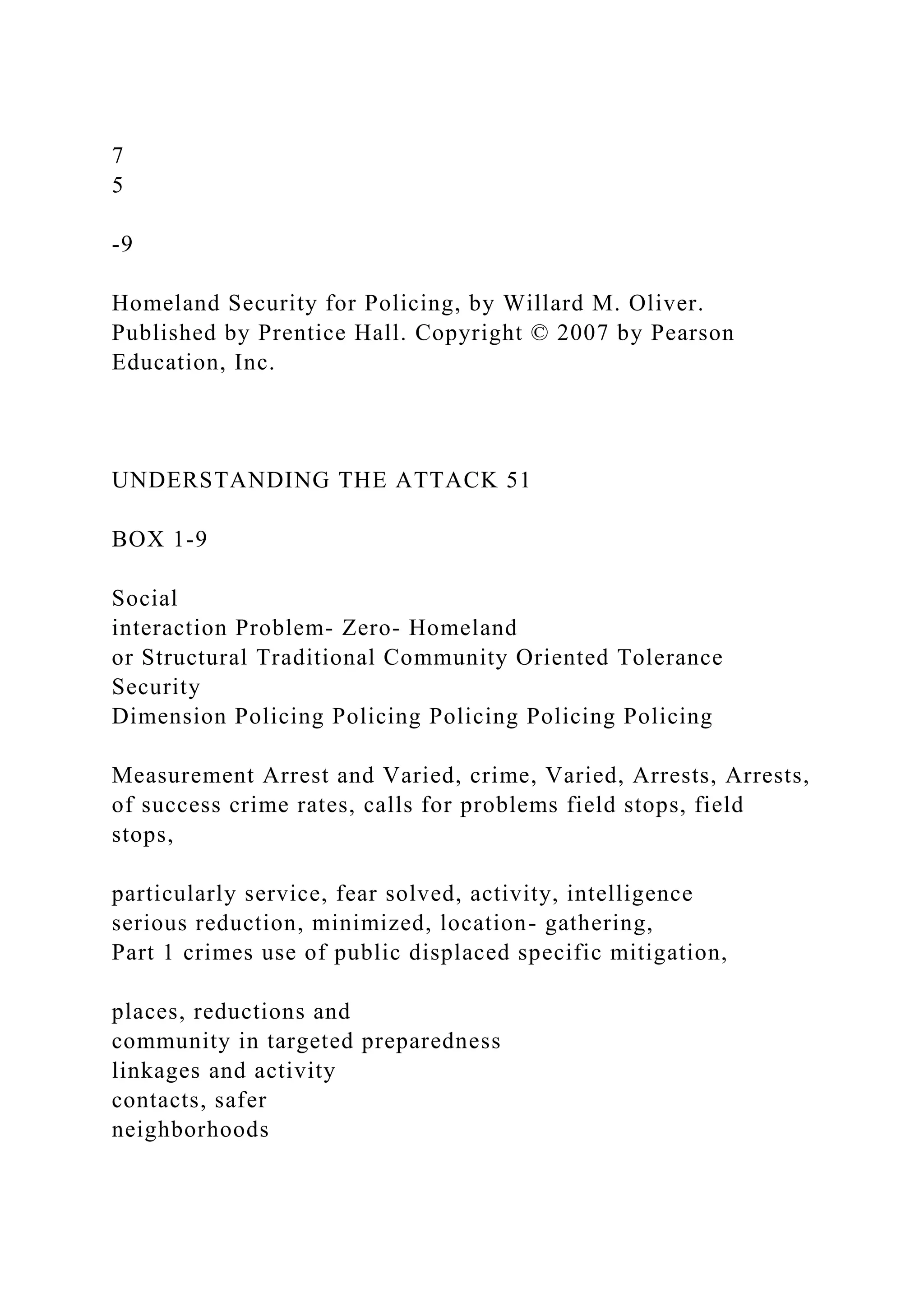 7
5
-9
Homeland Security for Policing, by Willard M. Oliver.
Published by Prentice Hall. Copyright © 2007 by Pearson
Education, Inc.
UNDERSTANDING THE ATTACK 51
BOX 1-9
Social
interaction Problem- Zero- Homeland
or Structural Traditional Community Oriented Tolerance
Security
Dimension Policing Policing Policing Policing Policing
Measurement Arrest and Varied, crime, Varied, Arrests, Arrests,
of success crime rates, calls for problems field stops, field
stops,
particularly service, fear solved, activity, intelligence
serious reduction, minimized, location- gathering,
Part 1 crimes use of public displaced specific mitigation,
places, reductions and
community in targeted preparedness
linkages and activity
contacts, safer
neighborhoods
 