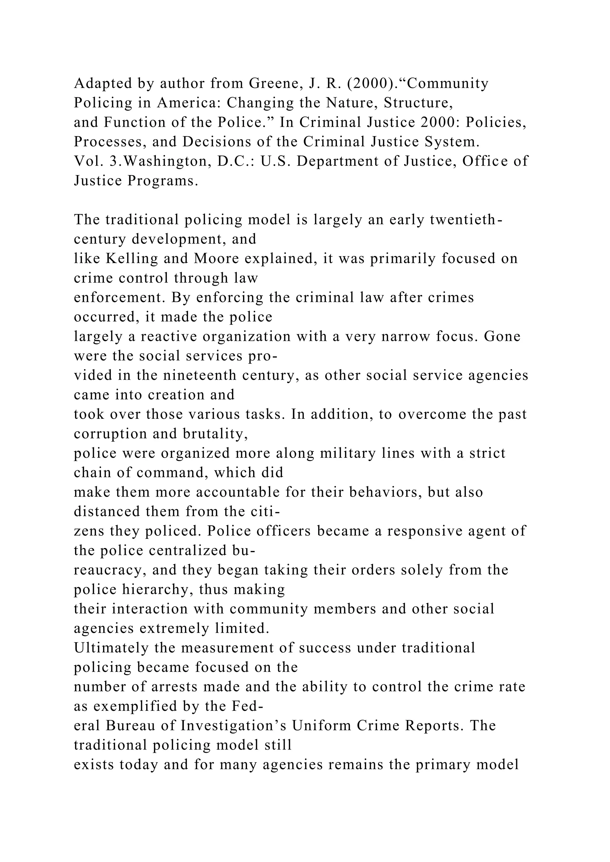 Adapted by author from Greene, J. R. (2000).“Community
Policing in America: Changing the Nature, Structure,
and Function of the Police.” In Criminal Justice 2000: Policies,
Processes, and Decisions of the Criminal Justice System.
Vol. 3.Washington, D.C.: U.S. Department of Justice, Office of
Justice Programs.
The traditional policing model is largely an early twentieth-
century development, and
like Kelling and Moore explained, it was primarily focused on
crime control through law
enforcement. By enforcing the criminal law after crimes
occurred, it made the police
largely a reactive organization with a very narrow focus. Gone
were the social services pro-
vided in the nineteenth century, as other social service agencies
came into creation and
took over those various tasks. In addition, to overcome the past
corruption and brutality,
police were organized more along military lines with a strict
chain of command, which did
make them more accountable for their behaviors, but also
distanced them from the citi-
zens they policed. Police officers became a responsive agent of
the police centralized bu-
reaucracy, and they began taking their orders solely from the
police hierarchy, thus making
their interaction with community members and other social
agencies extremely limited.
Ultimately the measurement of success under traditional
policing became focused on the
number of arrests made and the ability to control the crime rate
as exemplified by the Fed-
eral Bureau of Investigation’s Uniform Crime Reports. The
traditional policing model still
exists today and for many agencies remains the primary model
 