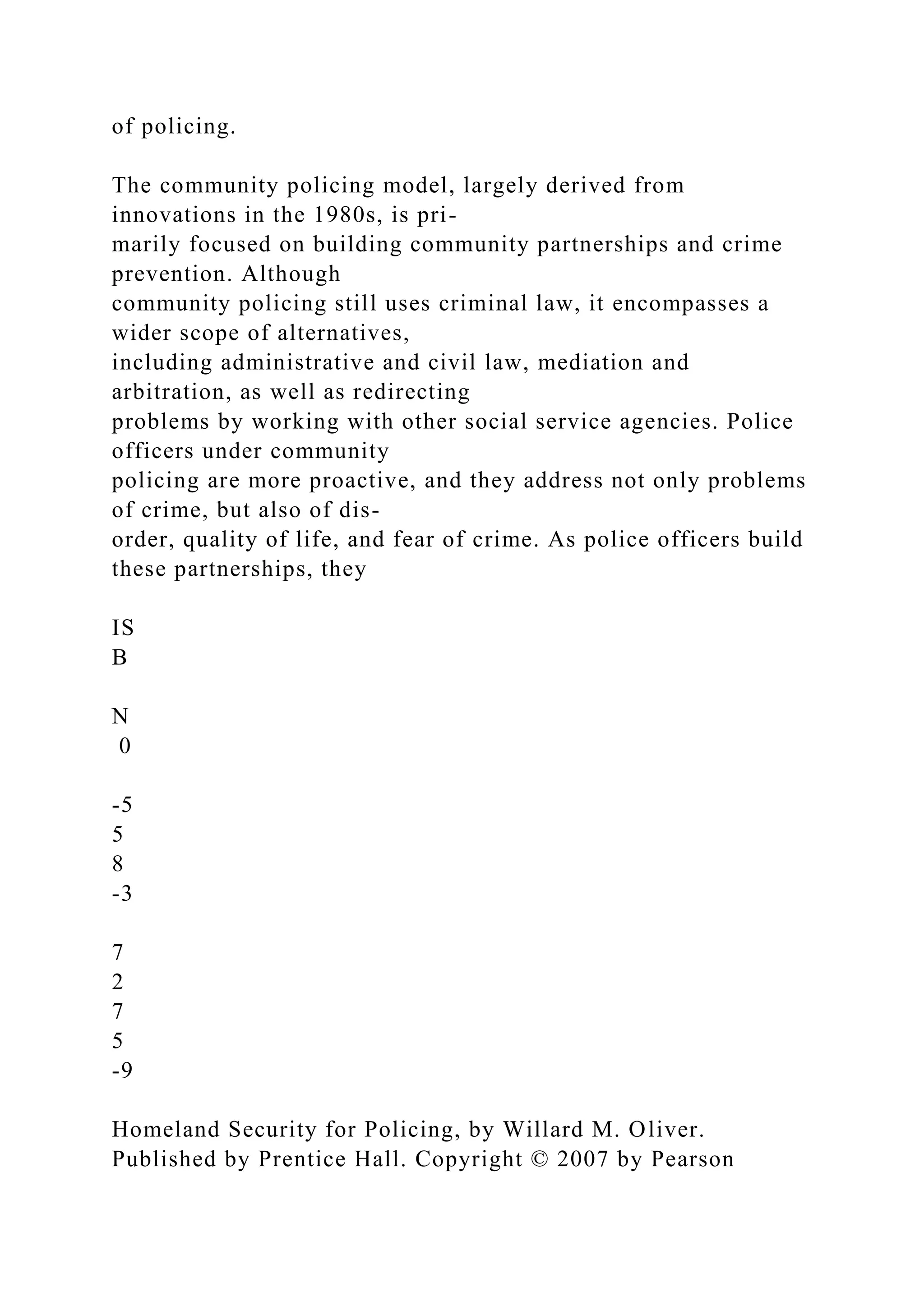 of policing.
The community policing model, largely derived from
innovations in the 1980s, is pri-
marily focused on building community partnerships and crime
prevention. Although
community policing still uses criminal law, it encompasses a
wider scope of alternatives,
including administrative and civil law, mediation and
arbitration, as well as redirecting
problems by working with other social service agencies. Police
officers under community
policing are more proactive, and they address not only problems
of crime, but also of dis-
order, quality of life, and fear of crime. As police officers build
these partnerships, they
IS
B
N
0
-5
5
8
-3
7
2
7
5
-9
Homeland Security for Policing, by Willard M. Oliver.
Published by Prentice Hall. Copyright © 2007 by Pearson
 