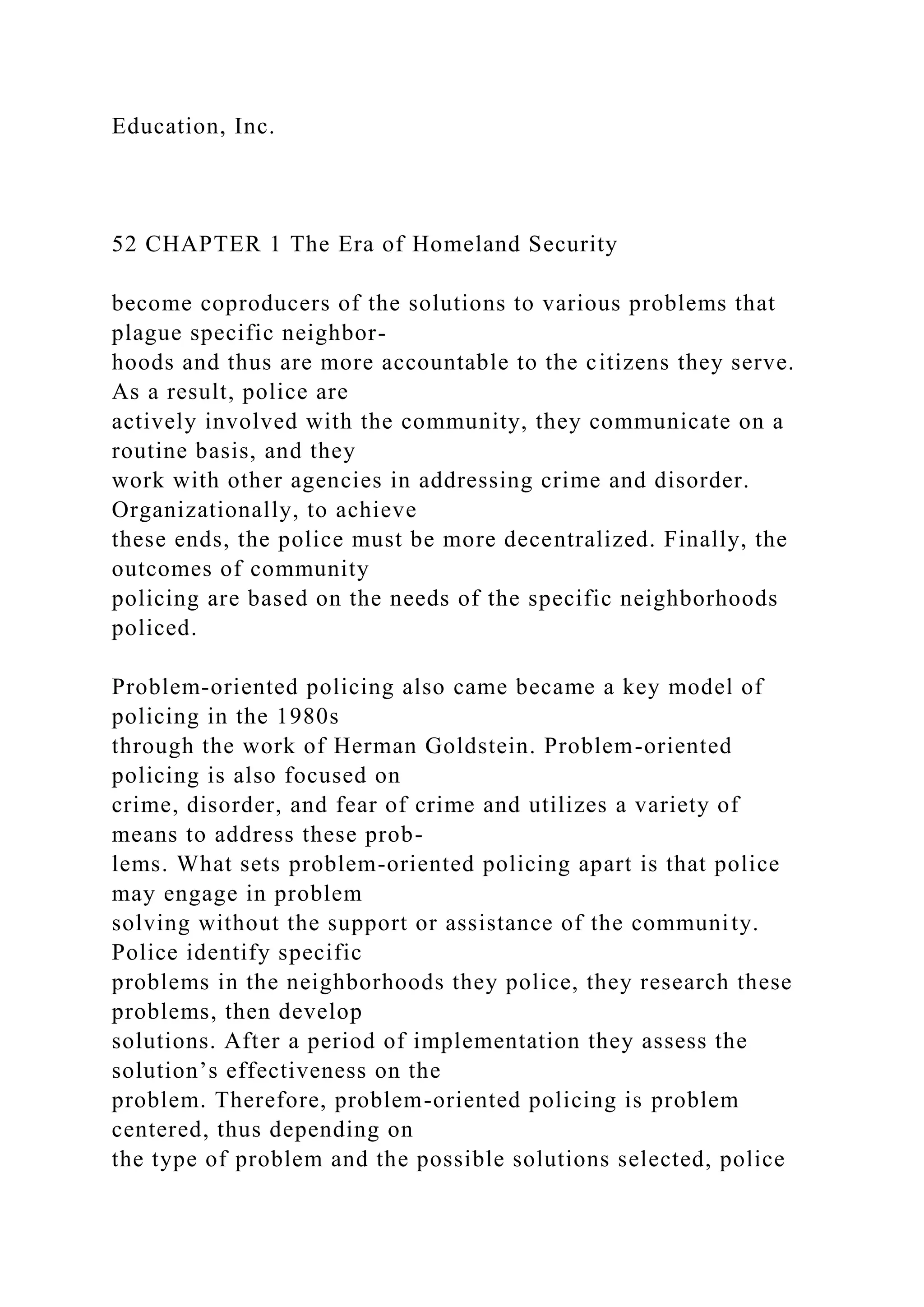 Education, Inc.
52 CHAPTER 1 The Era of Homeland Security
become coproducers of the solutions to various problems that
plague specific neighbor-
hoods and thus are more accountable to the citizens they serve.
As a result, police are
actively involved with the community, they communicate on a
routine basis, and they
work with other agencies in addressing crime and disorder.
Organizationally, to achieve
these ends, the police must be more decentralized. Finally, the
outcomes of community
policing are based on the needs of the specific neighborhoods
policed.
Problem-oriented policing also came became a key model of
policing in the 1980s
through the work of Herman Goldstein. Problem-oriented
policing is also focused on
crime, disorder, and fear of crime and utilizes a variety of
means to address these prob-
lems. What sets problem-oriented policing apart is that police
may engage in problem
solving without the support or assistance of the community.
Police identify specific
problems in the neighborhoods they police, they research these
problems, then develop
solutions. After a period of implementation they assess the
solution’s effectiveness on the
problem. Therefore, problem-oriented policing is problem
centered, thus depending on
the type of problem and the possible solutions selected, police
 