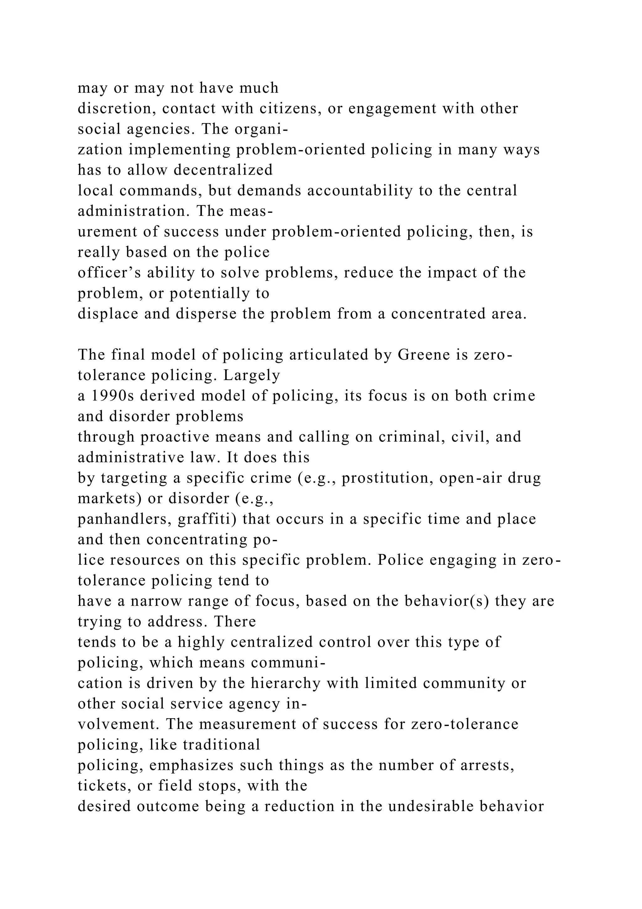 may or may not have much
discretion, contact with citizens, or engagement with other
social agencies. The organi-
zation implementing problem-oriented policing in many ways
has to allow decentralized
local commands, but demands accountability to the central
administration. The meas-
urement of success under problem-oriented policing, then, is
really based on the police
officer’s ability to solve problems, reduce the impact of the
problem, or potentially to
displace and disperse the problem from a concentrated area.
The final model of policing articulated by Greene is zero-
tolerance policing. Largely
a 1990s derived model of policing, its focus is on both crime
and disorder problems
through proactive means and calling on criminal, civil, and
administrative law. It does this
by targeting a specific crime (e.g., prostitution, open-air drug
markets) or disorder (e.g.,
panhandlers, graffiti) that occurs in a specific time and place
and then concentrating po-
lice resources on this specific problem. Police engaging in zero-
tolerance policing tend to
have a narrow range of focus, based on the behavior(s) they are
trying to address. There
tends to be a highly centralized control over this type of
policing, which means communi-
cation is driven by the hierarchy with limited community or
other social service agency in-
volvement. The measurement of success for zero-tolerance
policing, like traditional
policing, emphasizes such things as the number of arrests,
tickets, or field stops, with the
desired outcome being a reduction in the undesirable behavior
 