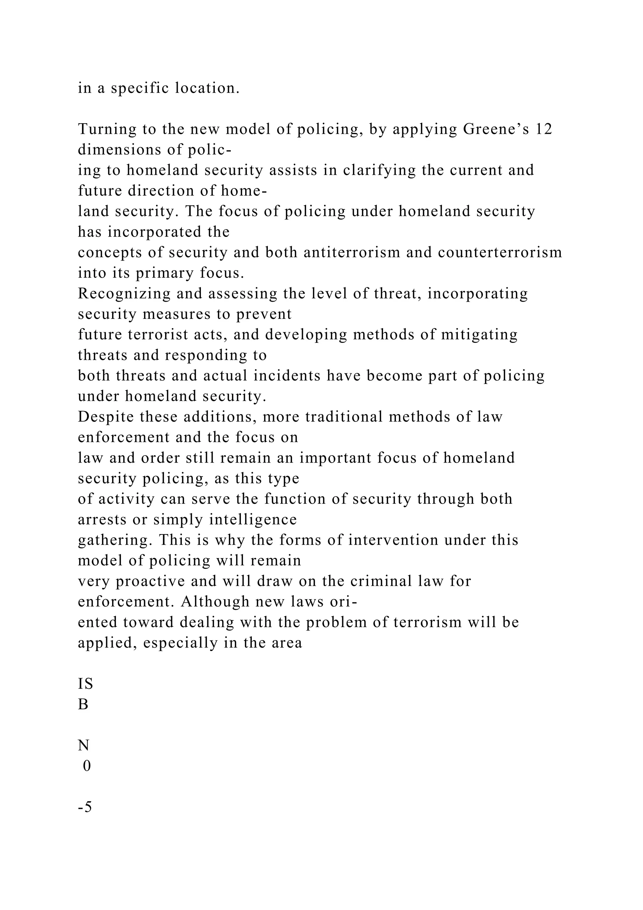 in a specific location.
Turning to the new model of policing, by applying Greene’s 12
dimensions of polic-
ing to homeland security assists in clarifying the current and
future direction of home-
land security. The focus of policing under homeland security
has incorporated the
concepts of security and both antiterrorism and counterterrorism
into its primary focus.
Recognizing and assessing the level of threat, incorporating
security measures to prevent
future terrorist acts, and developing methods of mitigating
threats and responding to
both threats and actual incidents have become part of policing
under homeland security.
Despite these additions, more traditional methods of law
enforcement and the focus on
law and order still remain an important focus of homeland
security policing, as this type
of activity can serve the function of security through both
arrests or simply intelligence
gathering. This is why the forms of intervention under this
model of policing will remain
very proactive and will draw on the criminal law for
enforcement. Although new laws ori-
ented toward dealing with the problem of terrorism will be
applied, especially in the area
IS
B
N
0
-5
 
