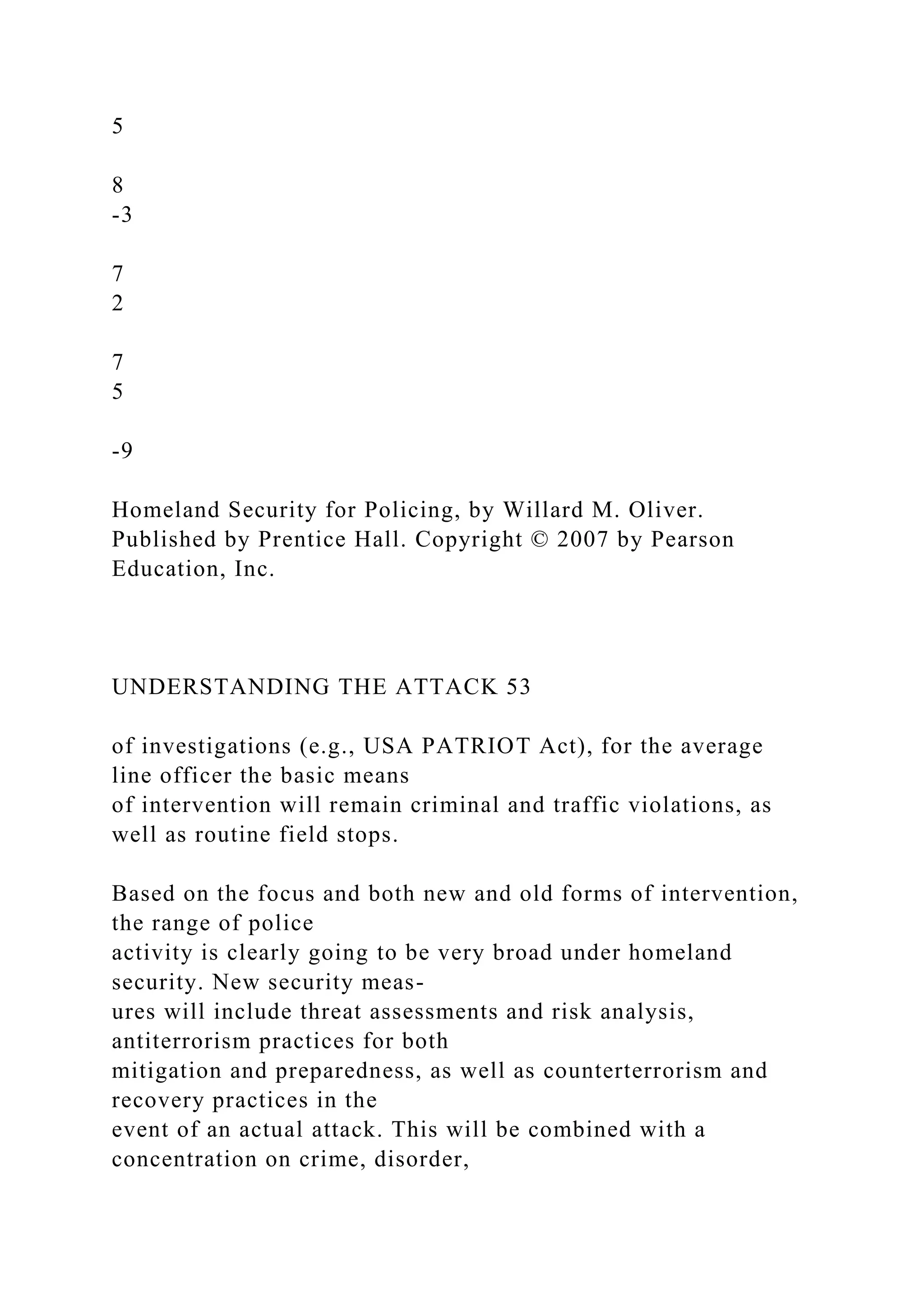 5
8
-3
7
2
7
5
-9
Homeland Security for Policing, by Willard M. Oliver.
Published by Prentice Hall. Copyright © 2007 by Pearson
Education, Inc.
UNDERSTANDING THE ATTACK 53
of investigations (e.g., USA PATRIOT Act), for the average
line officer the basic means
of intervention will remain criminal and traffic violations, as
well as routine field stops.
Based on the focus and both new and old forms of intervention,
the range of police
activity is clearly going to be very broad under homeland
security. New security meas-
ures will include threat assessments and risk analysis,
antiterrorism practices for both
mitigation and preparedness, as well as counterterrorism and
recovery practices in the
event of an actual attack. This will be combined with a
concentration on crime, disorder,
 