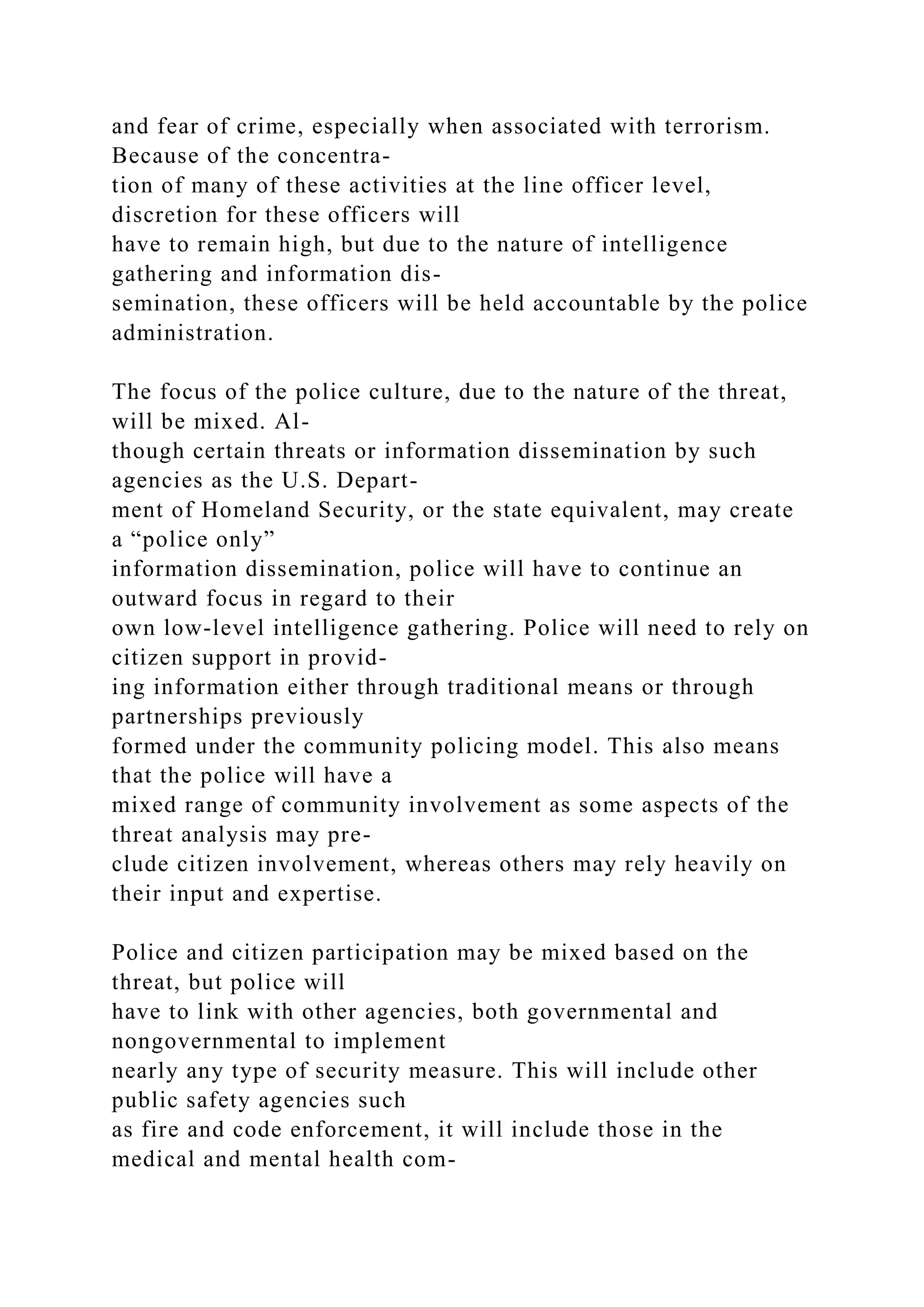 and fear of crime, especially when associated with terrorism.
Because of the concentra-
tion of many of these activities at the line officer level,
discretion for these officers will
have to remain high, but due to the nature of intelligence
gathering and information dis-
semination, these officers will be held accountable by the police
administration.
The focus of the police culture, due to the nature of the threat,
will be mixed. Al-
though certain threats or information dissemination by such
agencies as the U.S. Depart-
ment of Homeland Security, or the state equivalent, may create
a “police only”
information dissemination, police will have to continue an
outward focus in regard to their
own low-level intelligence gathering. Police will need to rely on
citizen support in provid-
ing information either through traditional means or through
partnerships previously
formed under the community policing model. This also means
that the police will have a
mixed range of community involvement as some aspects of the
threat analysis may pre-
clude citizen involvement, whereas others may rely heavily on
their input and expertise.
Police and citizen participation may be mixed based on the
threat, but police will
have to link with other agencies, both governmental and
nongovernmental to implement
nearly any type of security measure. This will include other
public safety agencies such
as fire and code enforcement, it will include those in the
medical and mental health com-
 