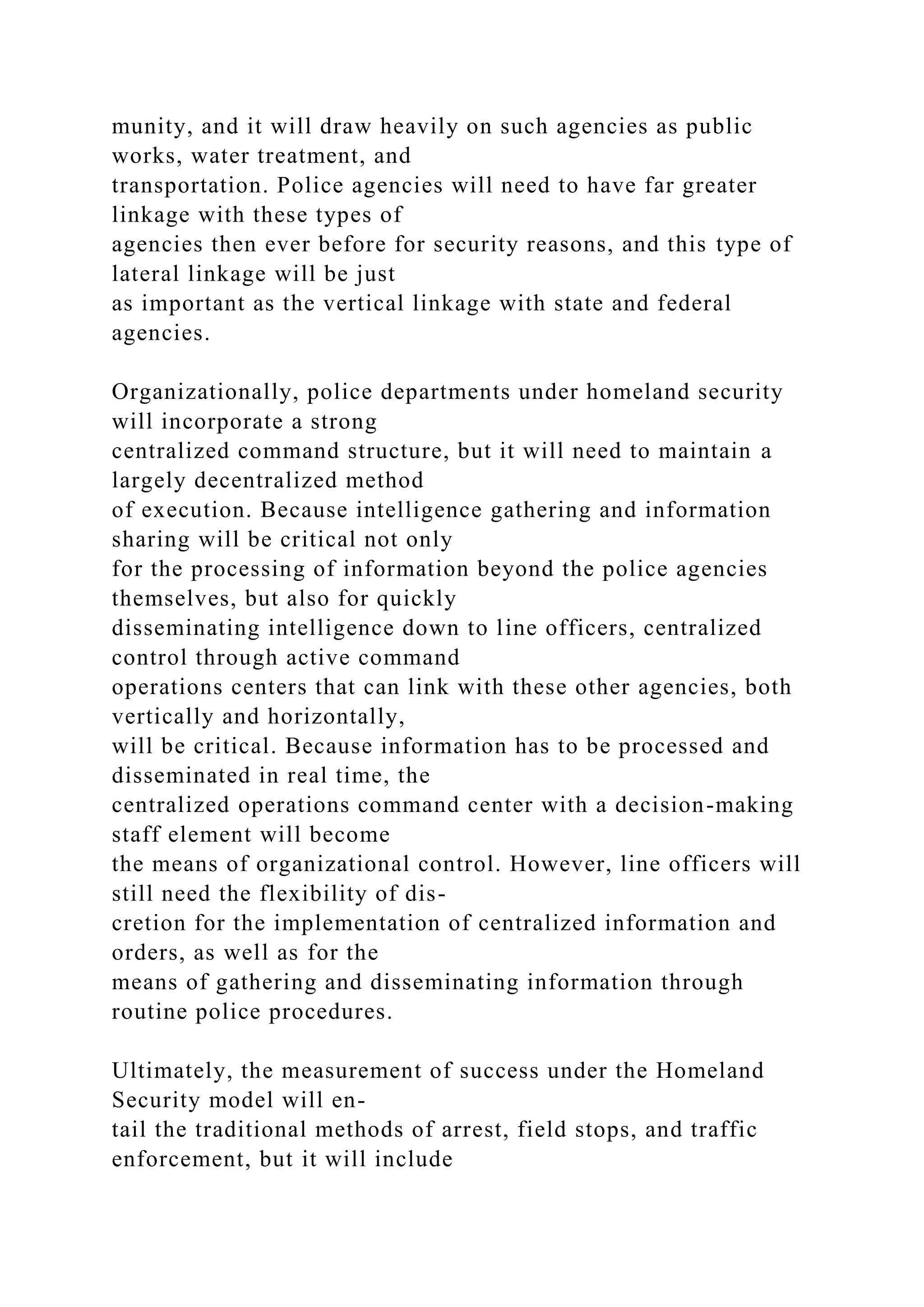 munity, and it will draw heavily on such agencies as public
works, water treatment, and
transportation. Police agencies will need to have far greater
linkage with these types of
agencies then ever before for security reasons, and this type of
lateral linkage will be just
as important as the vertical linkage with state and federal
agencies.
Organizationally, police departments under homeland security
will incorporate a strong
centralized command structure, but it will need to maintain a
largely decentralized method
of execution. Because intelligence gathering and information
sharing will be critical not only
for the processing of information beyond the police agencies
themselves, but also for quickly
disseminating intelligence down to line officers, centralized
control through active command
operations centers that can link with these other agencies, both
vertically and horizontally,
will be critical. Because information has to be processed and
disseminated in real time, the
centralized operations command center with a decision-making
staff element will become
the means of organizational control. However, line officers will
still need the flexibility of dis-
cretion for the implementation of centralized information and
orders, as well as for the
means of gathering and disseminating information through
routine police procedures.
Ultimately, the measurement of success under the Homeland
Security model will en-
tail the traditional methods of arrest, field stops, and traffic
enforcement, but it will include
 